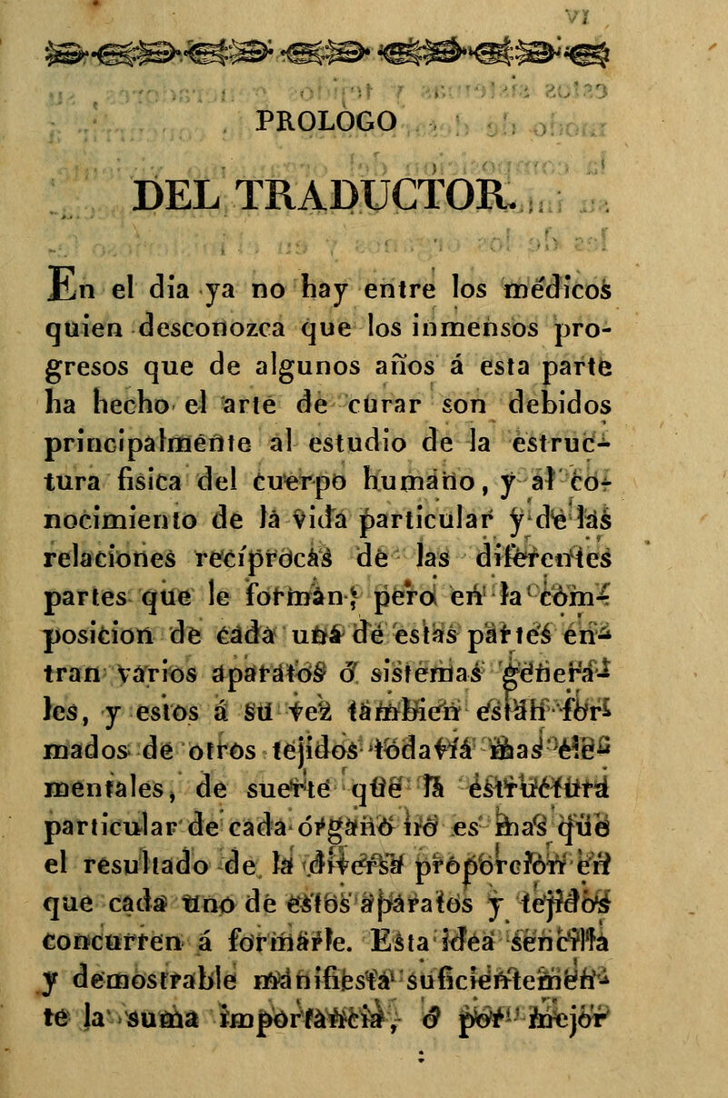 PROLOGO DEL TRADUCTOR.. En el día ya no hay entre los me'dicos quien desconozca que los inmensos pro- gresos que de algunos anos á esta parte lia hecho el arle de curar son debidos principalmente al estudio de la estruc^ tura física del Cuerpo humano, y al co- nocimiento de lá vida particular y áé las relaciones reciprocáis de las diferentes partes que le forman-J pero en la cóm¿ posición de éádá una dé estas parteé en^ tran varios aparatos- ó sistemas genera- les, y estos á sti W¿ téttiínéti éstah fbr* mados de otros tejidos todavía maáéie^ mentales, de suerte qtie la ésirtícfura particular de cada óVgáñó uá es mafs que el resultado de la drfe&lf proporción eri que cada tino dé estos aparatos y tejidos concurren á forinarte. Esta idea sencilla y demostrable manifiesta sufícidtfteméftí^ te la suma importancia5, 6 j^1- toejó'r