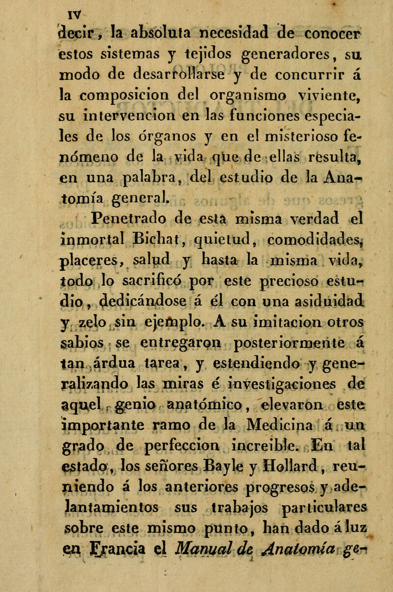 decir, la absoluta necesidad ¡de conocer estos sistemas y tejidos generadores, su modo de desarrollarse y de concurrir á la composición del organismo viviente, su intervención en las funciones especia- les de los órganos y en el misterioso fe- nómeno de la vida que de -ellas resulta, en una palabra, del estudio de la Ana^ tomía general. Penetrado de esta misma verdad el inmortal Bichat, quietud, comodidades, placeres, salud y hasta la misma vida, todo lo sacrificó por este precioso estu- dio, dedicándose á él con una asiduidad y zelo sin ejemplo. A su imitación otros sabios se entregaron posteriormente á tan ardua tarea, y estendiendo y gene- ralizando las miras é investigaciones de aquel,rgenio anatómico, elevaron este importante ramo de la Medicina á un grado de perfección increíble. En tal estado, los señores Bayle y Hollard, reu- niendo á los anteriores progresos y ade- lantamientos sus trabajos particulares sobre este mismo punto, han dado áluz «en ^rancia el Manual de Anatomía ge-