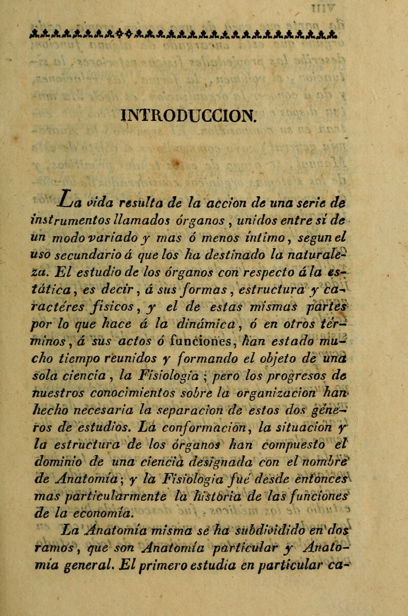 AAAAAAAA+4-AAAAAAAAAAAAAAAAAAA INTRODUCCIÓN. JL/a oída resulta de la acción da una serie de instrumentos llamados órganos , unidos entre sí de un modo variado y mas ó menos íntimo, según el uso secundario á que los ha destinado la naturale- za. El estudio de los órganos con respecto ala es-_ tática, es decir, á sus formas, estructura y ca-< ractéres físicos, y el de estas mismas partes por lo que hace á la dinámica, ó en otros tér- minos , á sus actos ó funciones, han estado mu- cho tiempo reunidos y formando el objeto de una sola ciencia, la Fisiología ; pero los progresos de nuestros conocimientos sobre la organización han- hecho necesaria la separación de estos dos géne- ros de estudios. La conformación, la situación y la estructura de los órganos han compuesto el dominio de una ciencia designada con el nombré1 de Anatomía; y la Fisiología fué desde entonces mas particularmente la historia de las funciones de la economía. La Anatomía misma se ha subdioidido en dos. ramos, que son Anatomía particular y Anato- mía general. El primero estudia en particular ca-