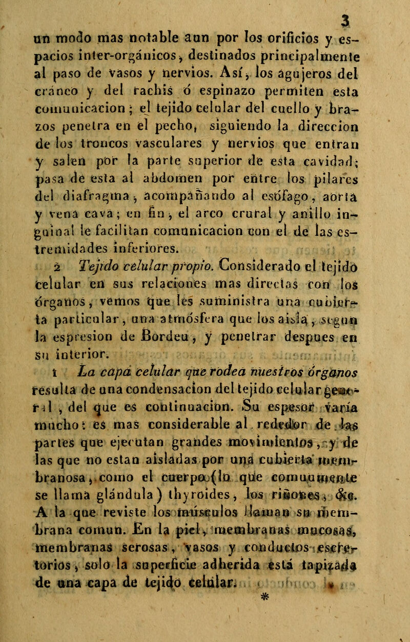 un modo mas notable aun por los orificios y es- pacios inter-orgánicos j destinados principalmente al paso de vasos y nervios. Asi% los agujeros del cráneo y del racbis ó espinazo permiten esta comunicación ; el tejido celular del cuello y bra- zos pendra en el pecbo, siguiendo la dirección de los troncos vasculares y nervios que entran y salen por la parte superior de esta cavidad; pasa de esta al abdomen por entre los pilares del diafragma, acompañando al esófago, aorta y vena cava; en fin * el arco crural y anillo in- guinal le facilitan comunicación con el de las es- tremidades inferiores. 2 Tejido celular propio. Considerado el tejido celular en sus relaciones mas directas con los ¡órganos, vemos que les suministra una cuijier* ta particular, una atmósfera que los aisla, .según la espresion de Bordea > y penetrar después en Su interior. t La capa celular que rodea nuestros órganos resulta de una condensación del tejido celular ge*** tA j del <}ue es continuación. Su espesor varía mucho i es mas considerable al reded&r de las partes que ejecutan grandes movimientos, y de lasque no están aisladas por una cubiertamem- branosa, como el cuerpo (lo que comunmente Se llama glándula) tbyroides, los rÍBOfce«j <&$. A la que reviste los músculos il-aman su mem- brana común. En la piel, membranas mocosas, membranas serosas, vasos y conductos escre- torios) solo la superficie adherida tsti tapizad* de una capa de tejido celúlan