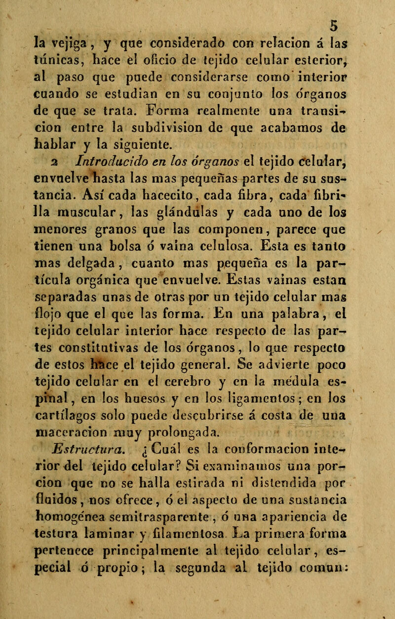 la vejiga, y que considerado con relación á las túnicas, hace el oficio de {ejido celular esterior, al paso que puede considerarse como interior cuando se estudian en su conjunto los órganos de que se trata. Forma realmente una transi- ción entre la subdivisión de que acabamos de hablar y la siguiente. 2 Introducido en los órganos el tejido celular, envuelve hasta las mas pequeñas partes de su sus- tancia. Así cada hacecito, cada fibra, cada fibri- lla muscular, las glándulas y cada uno de los menores granos que las componen, parece que tienen una bolsa 6 vaina celulosa. Esta es tanto mas delgada, cuanto mas pequeña es la par- tícula orgánica que envuelve. Estas vainas están separadas unas de otras por un tejido celular mas flojo que el que las forma. En una palabra, el tejido celular interior hace respecto de las par- tes constitutivas de los órganos, lo que respecto de estos hüce el tejido general. Se advierte poco tejido celular en el cerebro y en la médula es- pinal, en los huesos y en los ligamentos; en los cartílagos solo puede descubrirse á costa de una maccracion muy prolongada. Estructura. ¿ Cuál es la conformación inte- rior del tejido celular? Si examinamos una por- ción que no se halla estirada ni distendida por fluidos, nos ofrece, ó el aspecto de una sustancia homoge'nea semitrasparente , ó una apariencia de testura laminar y filamentosa La primera forma pertenece principalmente al tejido celular, es- pecial ó propio; la segunda al tejido común: