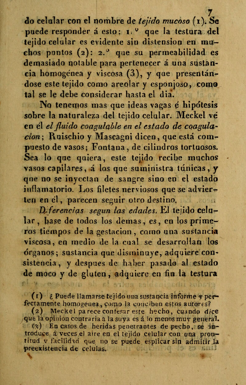 do celular con el nombre de tejido mucoso (i). Se puede responder á eslo: i.° que la testara del tejido celular es evidente sin distensión en mu- chos pontos (2): 2° que su permeabilidad es demasiado notable para pertenecer á una sustan- cia homogénea y viscosa (3), y que presentán- dose este tejido como areolar y esponjoso, como tal se le debe considerar hasta el diá. No tenemos mas que ideas vagas p hipótesis sobre la naturaleza del tejido celular. Meckel vé en él el fluido coagulable en el estado de coagula' cion; Ruischio y Mascagoi dicen, que está com- puesto de vasos; Fontana, de cilindros tortuosos. Sea lo que quiera, este tejido recibe muchos vasos capilares, á los que suministra túnicas, y qne no se inyectan de sangre sino en el estado inflamatorio. Los filetes nerviosos que se advier- ten en él, parecen seguir otro destino. Deferencias según las edades. El tejido celo- lar , base de todos los demás, es, en los prime- ros tiempos de la gestación, corno una sustancia viscosa, en medio de la cual se desarrollan los órganos; sustancia que disminuye, adquiere con* sistencia, y después de haber pasado al estado de moco y de gluten, adquiere en fia la testura (r) ¿ Puede llamarse tejido una sustancia informe y per- fectamente homogénea, como ia conciben estos autores? (2) Meckel parece confesar este hecho, cuando d/ce que la opinión coutrariaá la suya es á !o menos muv general. (3) En casos de heridas penetrantes de pecho, se in- troduce á veces el aire en el tejido celular con una pron- titud v facilidad que no se puede esplicar sin admitir la preexistencia de células. \