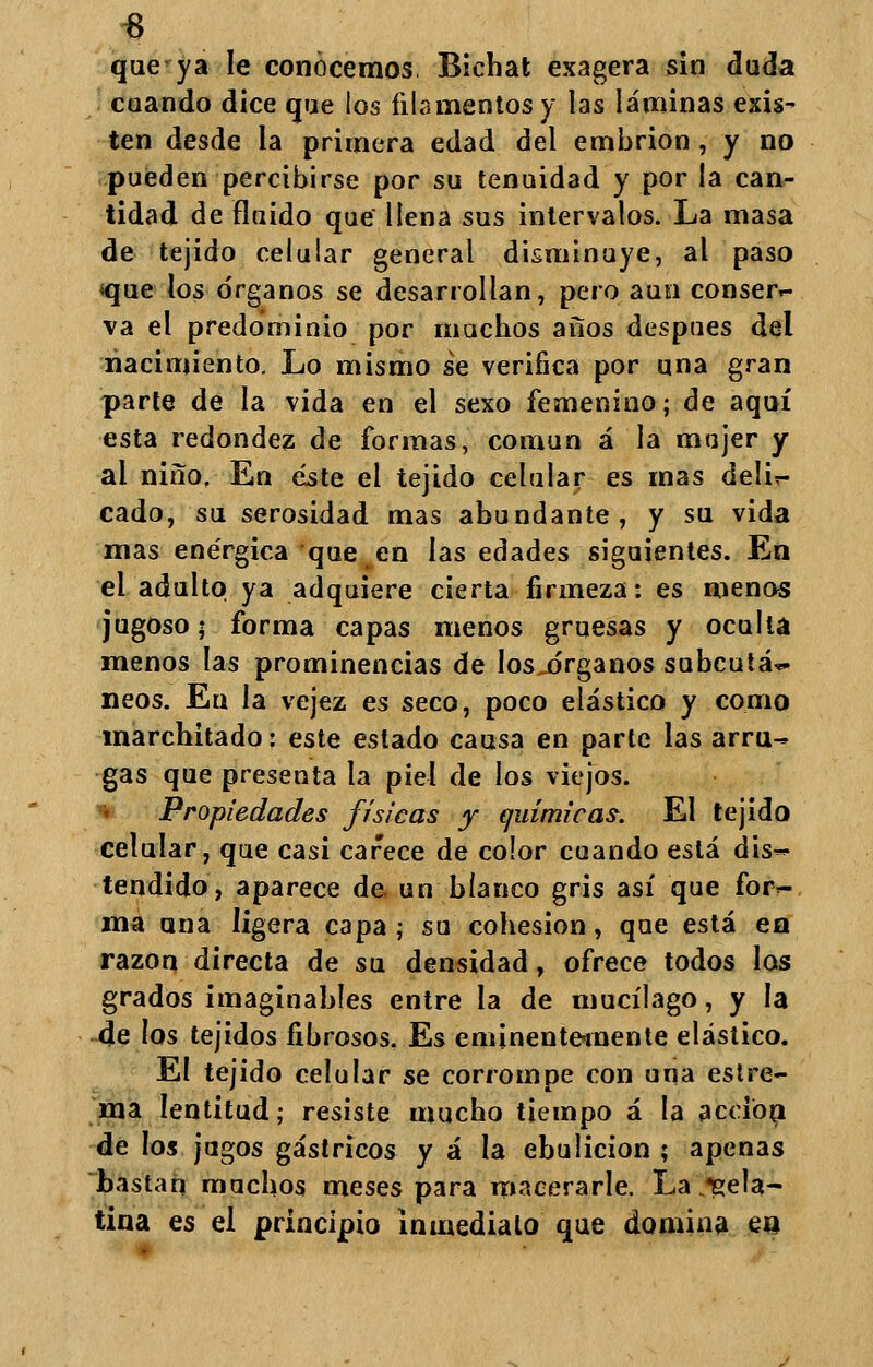 3 que ya le conocemos. Bichat exagera sin duda cuando dice que los filamentos y las láminas exis- ten desde la primera edad del embrión, y no pueden percibirse por su tenuidad y por la can- tidad de fluido que llena sus intervalos. La masa de tejido celular general disminuye, al paso «que los órganos se desarrollan, pero aun conser- va el predominio por muchos años después del nacimiento. Lo mismo se verifica por una gran parte de la vida en el sexo femenino; de aquí esta redondez de formas, común á la mujer y al niño, En éste el tejido celular es mas delin- eado, su serosidad mas abundante, y su vida mas enérgica que en las edades siguientes. En el adulto ya adquiere cierta firmeza: es menos jugoso; forma capas menos gruesas y oculta menos las prominencias de los^órganos subcutá~ neos. Eu la vejez es seco, poco elástico y como marchitado: este estado causa en parle las arru- gas que presenta la piel de los viejos. 'i Propiedades físicas y químicas. El tejido celular, que casi carece de color cuando está dis- tendido, aparece de un blanco gris así que for- ma ana ligera capa; su cohesión, que está en razón directa de su densidad, ofrece todos los grados imaginables entre la de mucílago, y la de los tejidos fibrosos. Es eminentemente elástico. El tejido celular se corrompe con una estre- ma lentitud; resiste mucho tiempo á la acción de los jagos gástricos y á la ebulición ; apenas bastan muchos meses para macerarle. La gela- tina es el principio Inmediato que domina en