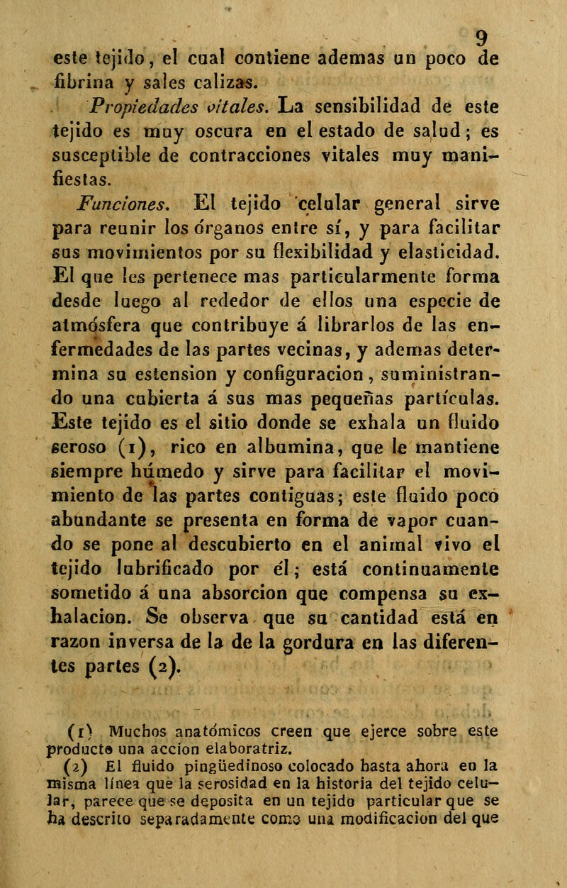 este tejido, el cual contiene ademas un poco de fibrina y sales calizas. Propiedades vitales. La sensibilidad de este tejido es muy oscura en el estado de salad; es susceptible de contracciones vitales muy mani- fiestas. Funciones. El tejido celular general sirve para reunir los órganos entre sí, y para facilitar sus movimientos por su flexibilidad y elasticidad. El que !es pertenece mas particularmente forma desde luego al rededor de ellos una especie de atmósfera que contribuye á librarlos de las en- fermedades de las partes vecinas, y ademas deter- mina su estension y configuración , suministran- do una cubierta á sus mas pequeñas partículas. Este tejido es el sitio donde se exhala un fluido seroso (i), rico en albúmina, que le mantiene siempre húmedo y sirve para facilitar el movi- miento de las partes contiguas; este fluido poco abundante se presenta en forma de vapor cuan- do se pone al descubierto en el animal vivo el tejido lubrificado por él; está continuamente sometido á una absorción que compensa su ex- halación. Se observa que su cantidad está en razón inversa de la de la gordura en las diferen- tes partes (2). (1) Muchos anatómicos creen que ejerce sobre este producto una acción elaboratriz. (2) £1 fluido pingüedinoso colocado hasta ahora en la misma línea que la serosidad en la historia del tejido celu- lar, parece que se deposita en un tejido particular que se ha descrito separadamente como uiu modificación del que
