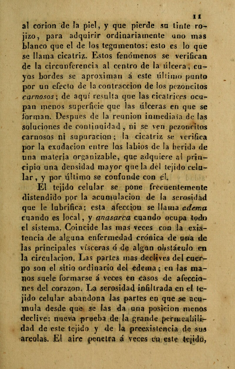 al corion de ía piel, y que pierde su linle ro- jizo, para adquirir ordinariamente uno mas blanco que el de los tegumentos: esto es lo que se llama cicatriz. Estos fenómenos se verifican c}e la circunferencia al centro de la úlcera, cu- yos bordes se aproximan á este úliimo punto por un efecto de la contracción de los pezoncitos carnosos; de aquí resulta que las cicatrices ocu- pan menos superficie que las úlceras en que se forman. Después de la reunión inmediata de las soluciones de continuidad, ni se ven.pezoncitos carnosos ni supuración; la cicatriz se verifica por la exudación entre los labios de la herida de tina materia organizable, que adquiere ai prin- cipio una densidad mayor que la del tejido celu- lar, y por último se confunde con e!. El tejido celular se pone frecuentemente distendido por la acumulación de la serosidad que le lubrifica; esta afección se llama edema cuando es local, y qnasarca cuando ocupa todo el sistema. Coincide las mas veces con la exis- tencia de alguna enfermedad crónica de una de Jas principales visceras o de algún obstáculo en la circulación. Las parles mas declives del cuer- po son el sitio ordinario del edema; en las pa- nos suele formarse á veces en casos de afeccio- nes del corazón. La serosidad infiltrada en ei te- jido celular abandona las partes en que se acu- mula desde que se las da una posición menos declive: nueva prueba de la grande permcaLúii- dad de este tejido y de la preexistencia de sus areolas. El aire penetra á veces en este tejido,