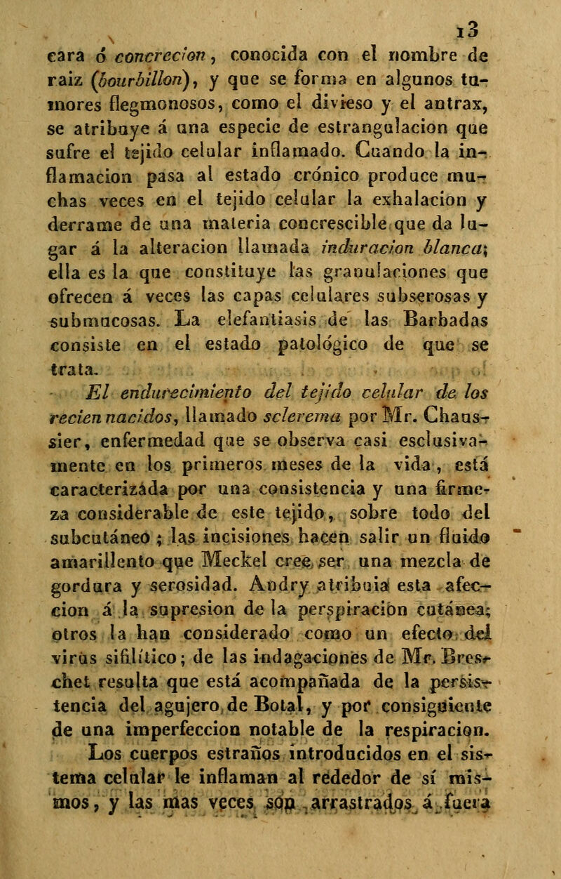 cara 6 concreción, conocida con el nombre de raiz (bourbillon), y que se forma en algunos tu- mores flegmonosos, como el divieso y el ántrax, se atribuye á una especie de estrangulación que sufre el tejido celular inflamado. Cuando la in- flamación pasa al estado crónico produce mu-r chas veces en el tejido celular la exhalación y derrame de una materia concrescible que da lu- gar á la alteración llamada induración blanca; ella es la que constituye las granulaciones que ofrecen á veces las capas celulares subserosas y submucosas. La elefantiasis de las Barbadas consiste en el estado patológico de que se trata, El endurecimiento del tejido celular de los recien nacidos, llamado sclerema por Mr. Chaus- sier, enfermedad que se observa casi esclusiva- mente en los primeros meses de la vida, está caracterizada por una consistencia y una firme- za considerable de este tejido, sobre todo del subcutáneo ; las incisiones hacen salir un fluido amarillento que Meckel cree ser una mezcla de gordura y serosidad. Andry atribuía! esta afec- ción á la supresión déla perspiracion cutánea; otros la han considerado como un efecto dei virus sifilítico; de las indagaciones de Mr, Bres** chet resulta que está acompañada de la persis-r tencia del agujero deBotal, y por* consiguiente de una imperfección notable de la respiración. Los cuerpos estraños introducidos en el sis- tema celular le inflaman al rededor de sí mis- mos, y las mas veces sop arrastrados á fuera