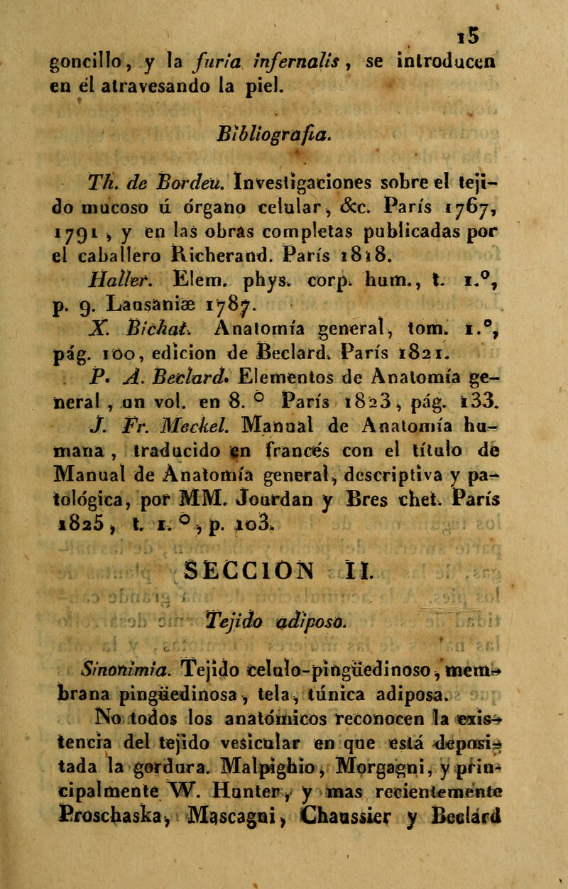 goncillo, y la furia infernális, se introducen en él atravesando la piel. Bibliografía. Th. de Borden. Investigaciones sobre el teji- do mucoso ú órgano celular, &c. París 1767, 1791 , y en las obras completas publicadas por el caballero Richerand. París 18i8. Hallef. Elem. phys. corp. bum., I. i.°, p. 9. Lausanise 1787. X. Bichai. Anatomía general, tom» i.°, pág. 100, edición de Beclard. París 1821. P. A. Betlard» Elementos de Anatomía ge- neral , un vol. en 8. ° ParÍ3 1823, pág. i33. j. Fr. Meckel. Manual de Anatomía bu- mana , traducido en francés con el título de Manual de Anatomía general, descriptiva y pa- tológica, por MM. Jourdan y Bres chei. París 1825 ■, t. 1, ó , p. *o3> SECCIÓN II. Tejido adiposo. Sinonimia. Tejido celulo-píngüedinoso, mem* brana pingüedinosa, tela, túnica adiposa. No todos los anatómicos reconocen la «xis^ tencia del tejido vesicular en que está <Jepasir* tada la gordura. Malpighio, Morga¡gni, y prin- cipalmente . W. Honter, y mas recientemente Proscbaska, Mascagni, Chaussier y Bccíard