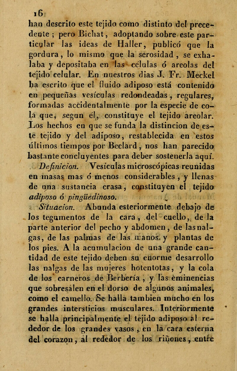 han descrito este tejido como distinto del prece- dente ; peroBichat, adoptando sobre este par- ticular las ideas de Haller, publicó que la gordura, lo mismo que la serosidad , se exha- laba y depositaba en las células ó areolas del tejido celular. En nuestros dias J. Fr. Meckel ba escrito que el fluido adiposo está contenido en pequeñas vesículas redondeadas, regulares, formadas accidentalmente por la especie de co- la que, según él, constituye el tejido areolar. Los hechos en que se funda la distinción de es- te tejido y del adiposo, restablecida en estos últimos tiempos por Beclard , nos han parecido bastante concluyenies para deber sostenerla aquí. Definición. Vesículas microscópicas reunidas en masas mas ó menos considerables , y llenas de una sustancia crasa, constituyen el tejido adiposo ó pingüedinoso. Situación. Abunda esteriormenle debajo de los tegumentos de la cara , del cuello, de la parte anterior del pecho y abdomen, de las nal- gas, de las palmas de las tranos. y plantas de los pies. A la acumulación de una grande can- tidad de este tejido deben su enorme desarrollo las nalgas de las mujeres hotentotas, y la cola de los carneros de Berbería , y las eminencias que sobresalen en el dorso de algunos animales, como el camello. Se halla también mucho en los grandes intersticios musculares. Interiormente se halla principalmente el tejido adiposo al re- dedor de los grandes vasos + en la cara esterna del corazón, al rededor de los ríñones, entre