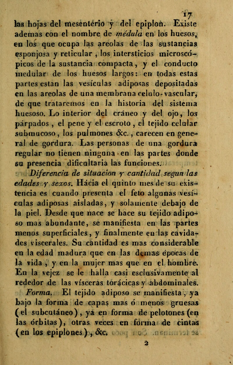 *7 las hojas del tnesentério y del epiploñ. Existe ademas con el nombre de médula en los huesos, en los que ocupa las areolas de las sustancias esponjosa y reticular , los intersticios microscó- picos de la sustancia compacta , y el conducto medular de los huesos largos: en todas estas partes están las vesículas adiposas depositadas en las areolas de una membrana celulo-vascular, de que trataremos en la historia del sistema huesoso. Lo interior del cráneo y del ojo, los párpados , el pene y el escroto , el tejido celular submucoso, los pulmones &c., carecen en gene- ral de gordura. Las personas de una gordura regular no tienen ninguna en las partes donde 60 presencia dificultaría las funciones. Diferencia de situación y cantidad según las edades y sexos. Hacia el quinto mes de su exis- tencia es cuando presenta el feto algunas vesí- culas adiposas aisladas, y solamente debajo de la piel. Desde que nace se hace su tejido adipo- so mas abundante, se manifiesta en las partes menos superficiales, y finalmente en las cavida- des viscerales. Sa cantidad es mas considerable en la edad madura que en las demás épocas de la vida , y en la mujer mas que en el hombre. En la vejez se le halla casi esclosivamente al rededor de las visceras torácicas y abdominales. Forma. El tejido adiposo se manifiesta, ya bajo la forma de capas mas ó menos gruesas (el subcutáneo), ya en forma de pelotones (en las órbitas), otras veces en forma de cintas (en los epiplones) , &c, 2