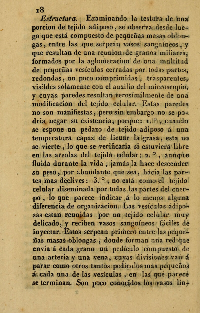 Estructura. Examinando la testara de tana porción de tejido adiposo, se observa desde lue- go que está compuesto de pequeñas masas oblon- gas, entre las que serpean vasos sanguíneos, y que resaltan de una reunión de granos miliares, formados por la aglomeración de una multitud de pequeñas vesículas cerradas por todas partes, redondas, an poco comprimidas , trasparentes, visibles solamente con el auxilio del microscopio, y cuyas paredes resaltan verosímilmente de una modificación del tejido celular. Estas paredes no son manifiestas, pero sin embargo no se po- dría, negar so existencia, porque: i, ° ,.cuando se espone un pedazo de tejido adiposo á una temperatura capaz de licuar la grasa, esta no se vierte , lo que se verificaria si estuviera libre en las areolas del tejido celular: 2. ° , aunque finida dorante la vida , jamás la hace descender su peso, por abundante que sea, hacia las par- tes mas declives: 3. ° , no está como el tejido celular diseminada por todas las partes del cuer- po , lo que parece indicar á lo menos alguna diferencia de organización. Las vesículas adipo-» sas están reunidas por un tejido celular muy delicado, y reciben vasos sanguíneos fáciles de inyectar. Estos serpean primero entre las peque- ñas masas oblongas , doude forman una red que cnvia á cada grano un pedículo compuesto de una arteria y una vena, coyas divisiones van á parar como otros tantos pedículos mas pequeños á cada una de las vesículas , en las que parece se terminan. Son poco conocidos los vasos lin-
