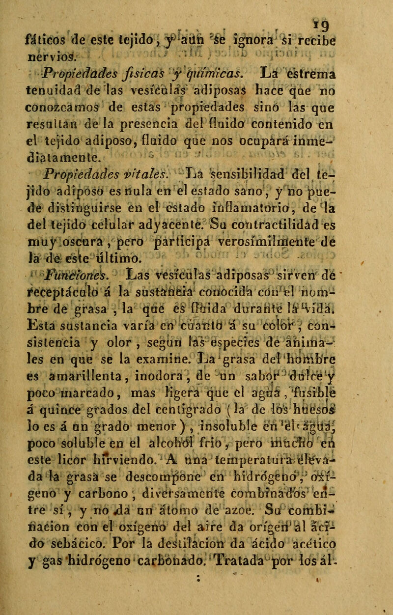fáticos de este tejido, y aun 'se ignora si recibe nervios. Propiedades fisicas y químicas. La estrema tenuidad de las vesículas adiposas hace que no conozcamos de estas propiedades sino lasque resaltan de la presencia del Anido contenido en el tejido adiposo, finido que nos ocupará inme- diatamente. Propiedades vitales. La sensibilidad del te- jido adiposo es nula en el estado sano, y no pue- de distinguirse en el estado inflamatorio, de la del tejido celular adyacente. Su contractilidad es muy oscura , pero participa verosímilmente de lá de este último. Funciones. Las vesículas adiposas sirven de Receptáculo á la sustancia conocida cótr el nom- bre de grasa , la que es fluida durante láKídá. Esta sustancia varía en cuanto á su Color , con- sistencia y olor , según las especies de anima- les en que se la examine. La' grasa del hombre es amarillenta, inodora, de un sabor dulce'y poco marcado, mas ligera que el agua , fusible á quince grados del centígrado (la de los huesos lo es á nn grado menor) , insoíuble en 'chagua^ poco soluble en el alcohol frió, pero ínúcíib eh este licor hirviendo. A una temperatura tíle'va- da la grasa se descompone en hidrógeno,: oxí- geno y carbono, diversamente combfnadbs: en- tre sí, y no ¿lá un átomo de ázoe. Sii combi- nación con el oxígeno del aire da origen ál áci- do sebácico. Por la destilación da ácido acético y gas'hidrógeno carbonado. Tratada por iosál.