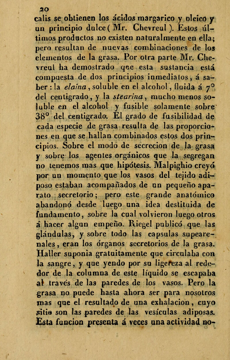 calis se obtienen los ácidos margarico y oleico y un principio dulce (Mr. Chevreul ). Estos úl- timos productos no existen naturalmente en ella; pero resultan de nuevas combinaciones de los elementos de la grasa. Por otra parte Mr. Che- vreul ha demostrado qce esta sustancia está compuesta de dos principios inmediatos, á sa- ber : la elaina, soluble en el alcohol, fluida á 70 del centígrado, y la stearina, mucho menos so- luble en el alcohol y fusible solamente sobre 38° del centígrado. El grado de fusibilidad de cada especie de grasa resulta de las proporcio- nes en que se hallan combinados estos dos prin- cipios. Sobre el modo de secreción de la grasa y sobre los agentes orgánicos que la segregan no tenemos mas que hipótesis. Malpighio creyó por un momento que los vasos del tejido adi- poso estaban acompañados de un pequeño apa- rato secretorio; pero este grande anatómico abandonó desde luego una idea destituida de fundamento, sobre la cual volvieron luego otros á hacer algún empeño. Riegel publicó que las glándulas, y sobre todo las capsulas supeare- nales, eran los órganos secretorios de la grasa. Haller suponía gratuitamente que circulaba con la sangre, y que yendo por so ligefeza al rede- dor de la columna de este líquido se escapaba al través de las paredes de los vasos. Pero la grasa no puede hasta ahora ser para nosotros mas que el resultado de una exhalación, cuyo jfitie son las paredes de las vesículas adiposas. Esta función presenta á veces ana actividad no-