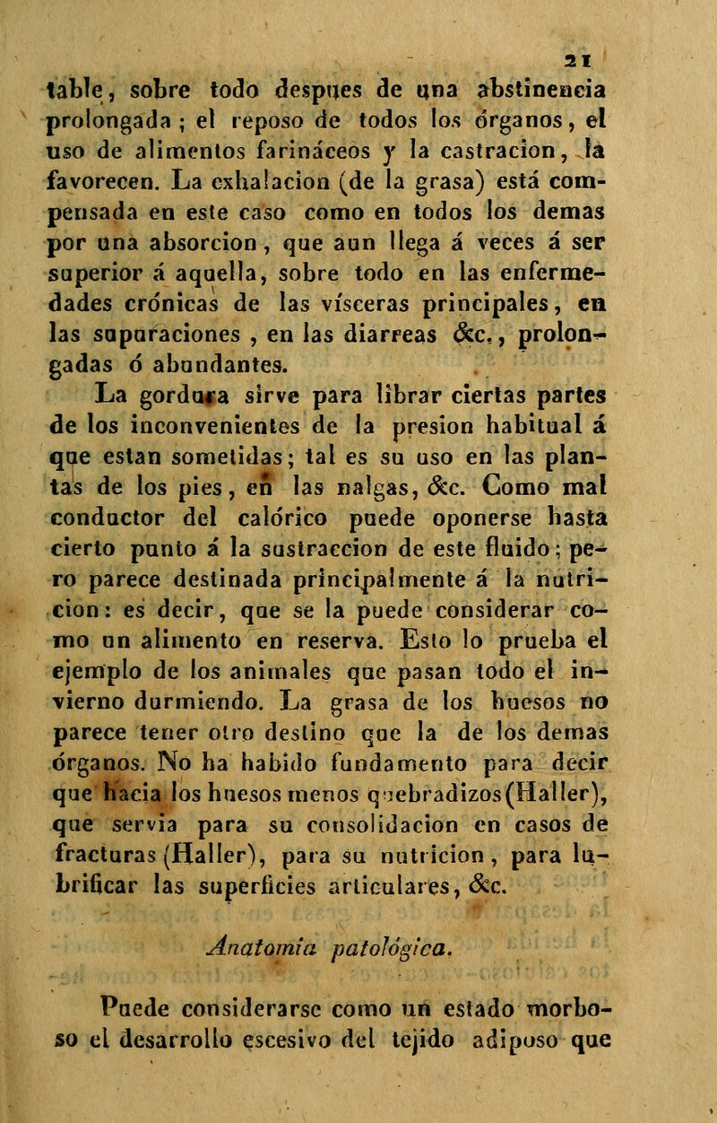 table, sobre todo después de una abstinencia prolongada; el reposo de todos los órganos, el uso de alimentos farináceos y la castración, la favorecen. La exhalación (de la grasa) está com- pensada en este caso como en todos los demás por una absorción, que aun llega á veces á ser superior á aquella, sobre todo en las enferme- dades crónicas de las visceras principales, en las supuraciones , en las diarreas <Sec., prolon-^ gadas ó abundantes. La gordura sirve para librar ciertas partes de los inconvenientes de la presión habitual á que están sometidas; tal es su uso en las plan- tas de los pies, en las nalgas, &c. Como mal conductor del calórico puede oponerse basta cierto punto á la sustracción de este fluido; pe- ro parece destinada principalmente á la nutri- ción: es decir, que se la puede considerar co- mo un alimento en reserva. Esto lo prueba el ejemplo de los animales que pasan todo el in- vierno durmiendo. La grasa de los huesos no parece tener otro deslino que la de los demás órganos. No ha habido fundamento para decir que hacia los huesos menos qiebradizos(Haller), que servia para su consolidación en casos de fracturas (Haller), para su nutrición, para lu- brificar las superficies articulares, &c. Anatomía patológica, Puede considerarse como un estado morbo- so el desarrollo escesivo del tejido adiposo que