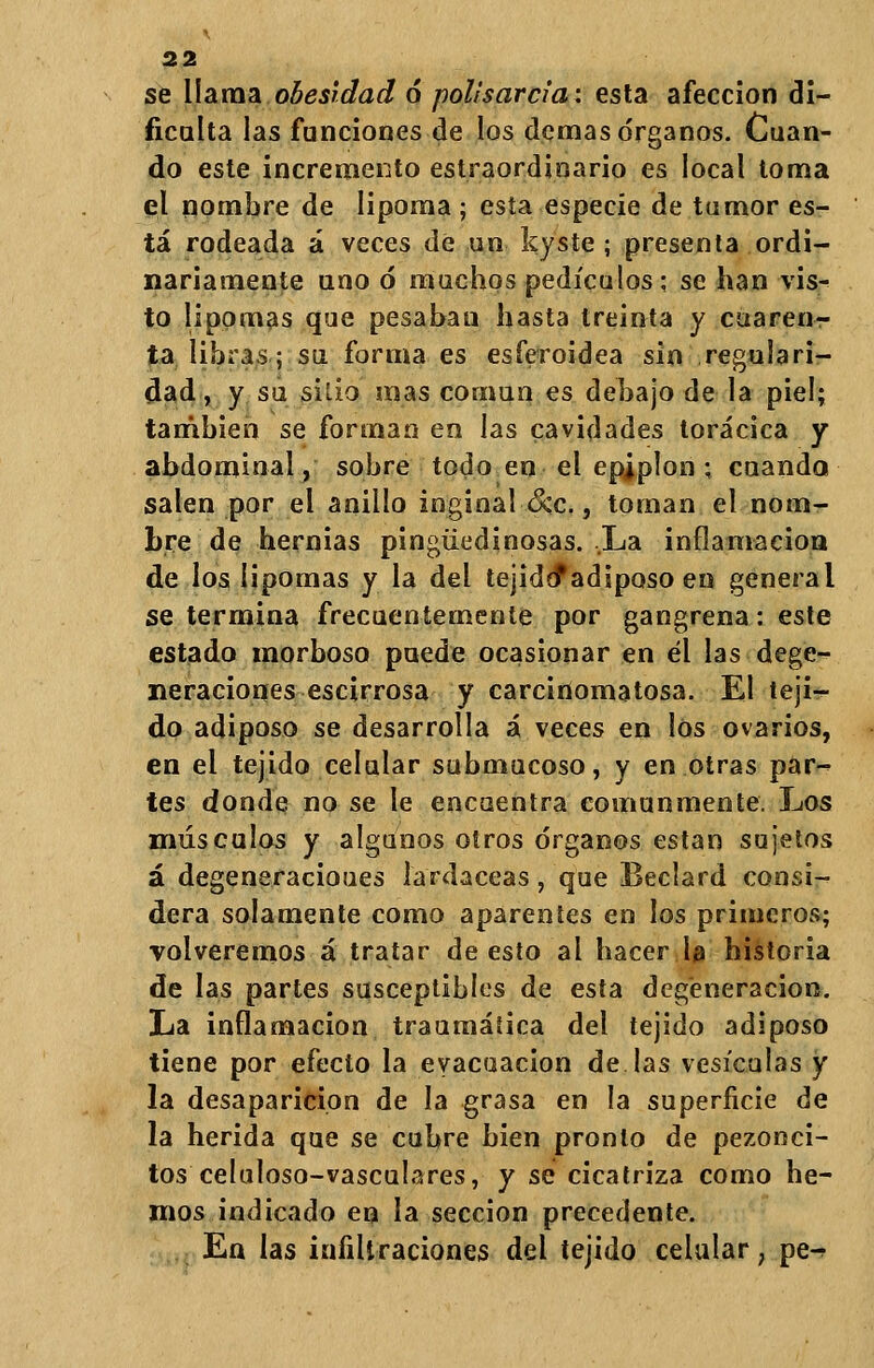 se llama obesidad 6 polisarcia: esta afección di- ficulta las funciones de los demás órganos. Cuan- do este incremento estraordinario es local toma el nombre de lipoma ; esta especie de tumor es- tá rodeada á veces de un kyste; presenta ordi- nariamente uno ó muchos pedículos; se han \\s- to lipomas que pesabau hasta treinta y cuaren- ta libras; su forma es esíeroidea sin regulari- dad , y su sillo mas común es debajo de la piel; también se forman en las cavidades torácica y abdominal, sobre todo en el epjplon ; cuando salen por el anillo inginal &c., toman el nom- bre de hernias pingüedinosas. La inflamación de los lipomas y la del tejidó*adiposo en general se termina frecuentemente por gangrena: este estado morboso puede ocasionar en él las dege- neraciones escirrosa y carcinomatosa. El teji- do adiposo se desarrolla á veces en los ovarios, en el tejido celular submucoso, y en otras par- tes donde no se le encuentra comunmente. Los músculos y algunos otros órganos están sujetos á degeneracioues lardáceas, que Beclard consi- dera solamente como aparentes en los primeros; volveremos á tratar de esto al hacer la historia de las partes susceptibles de esta degeneración. La inflamación traumática del tejido adiposo tiene por efecto la evacuación de las vesículas y la desaparición de la grasa en la superficie de la herida que se cubre bien pronto de pezonci- tos celuloso-vasculares, y se cicatriza como he- mos indicado en la sección precedente. En las infiltraciones del tejido celular ; pe^