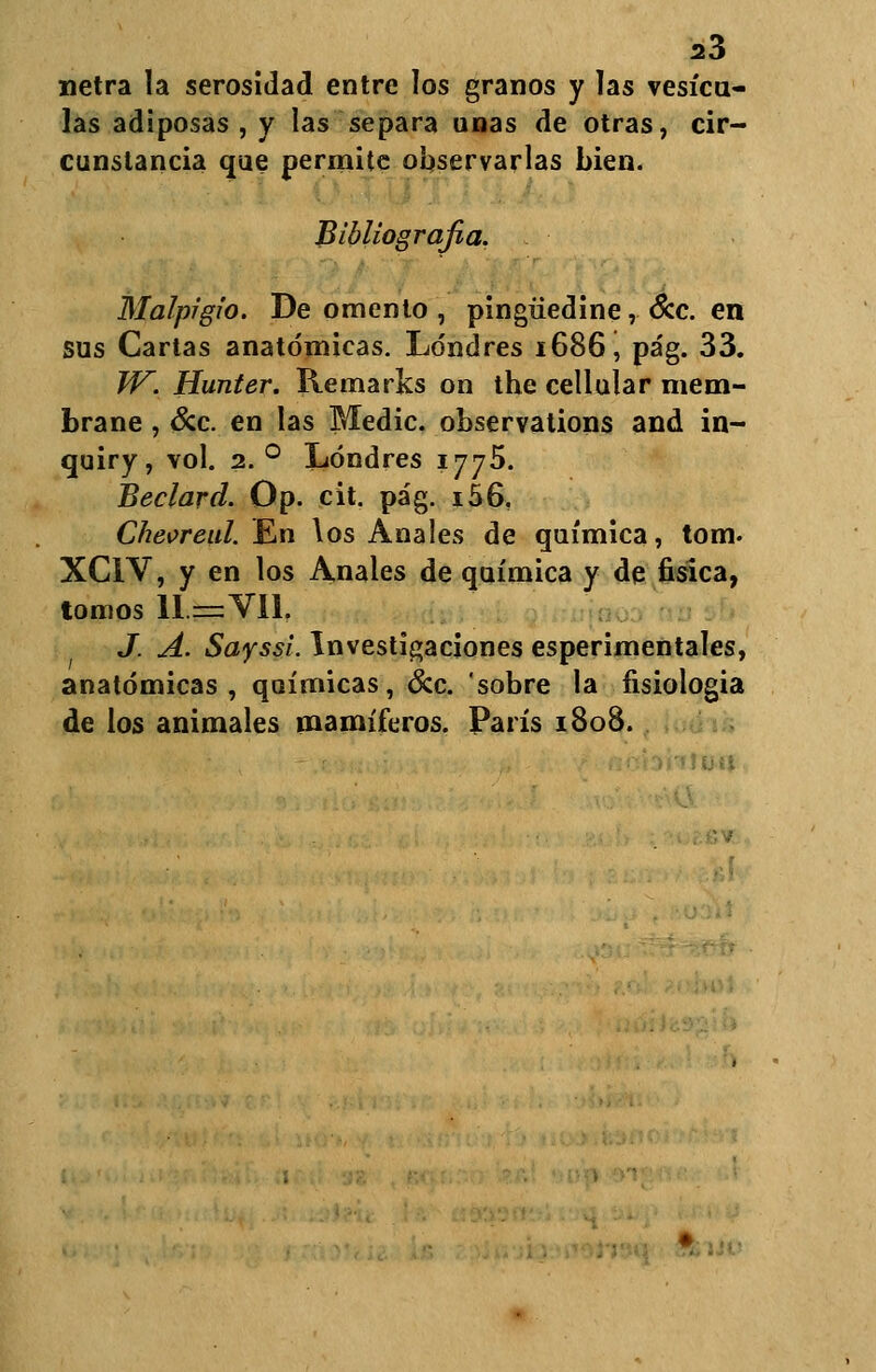 netra la serosidad entre los granos y las vesica- las adiposas , y las separa unas de otras, cir- cunstancia que permite observarlas bien. Bibliografía. Malpigio. De omento , pingüedine, &c. en sus Cartas anatómicas. Londres 1686, pa'g. 33. W. Hunter. Remarles on the cellular mem- brane , &c. en las Medie, observations and in- quiry, vol. 2. ° Londres 1775. Beclard. Op. cit. pa'g. i56. Cheoreul. En los Anales de química, tom. XC1V, y en los Anales de química y de física, tomos 11= Vil. J. A. Sayssi. Investigaciones esperimentales, anatómicas, químicas, &c. sobre la fisiología de los animales mamíferos. París 1808.