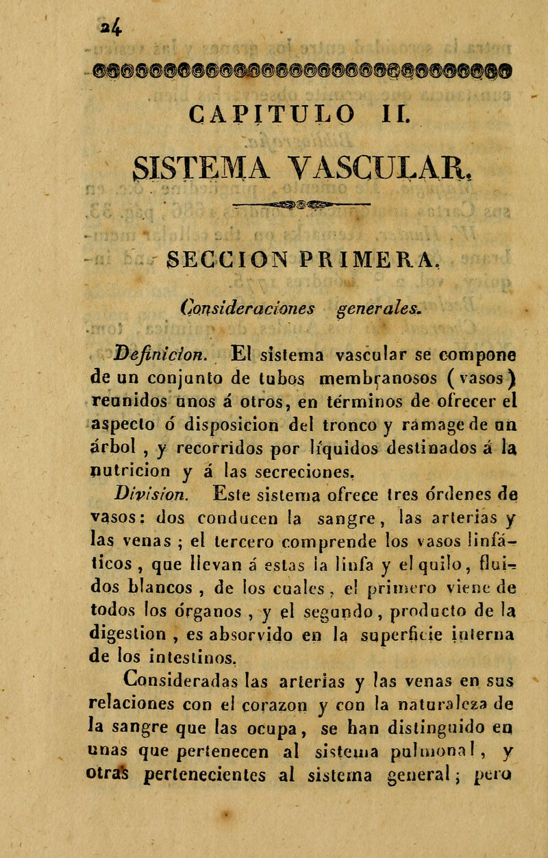 CAPITULO II. SISTEMA VASCULAR, SECCIÓN PRIMERA. Consideraciones generales. Definición. El sistema vascular se compone de un conjunto de tubos membranosos (vasos) reunidos unos á otros, en términos de ofrecer el aspecto ó disposición del tronco y rámagede un árbol , y recorridos por líquidos destinados á la nutrición y á las secreciones, División. Este sistema ofrece tres órdenes de vasos: dos conducen la sangre, las arterias y las venas ; el tercero comprende los vasos linfá- ticos , que üevan á estas ia linfa y el quilo, flui«= dos blancos , de los cuales , e! primero viene de todos los órganos , y el segundo, producto de la digestión , es absorvido en la superficie inferna de los intestinos. Consideradas las arterias y las venas en sus relaciones con el corazón y con la naturaleza de la sangre que las ocupa, se han distinguido en unas que pertenecen al sistema pulmonal, y otraS pertenecientes al sistema general; pera