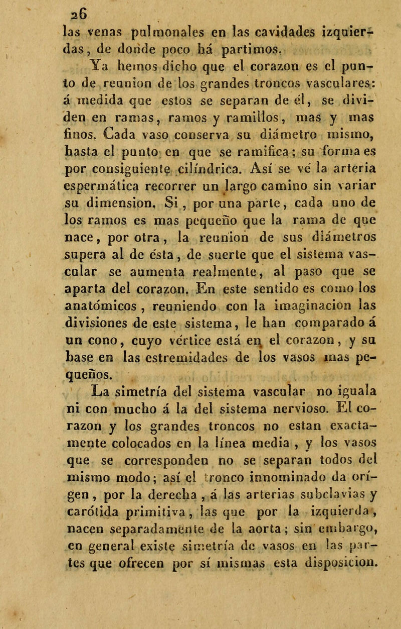 las venas pulmonales en las cavidades izquier- das, de donde poco há partimos. Ya hemos dicho que el corazón es el pun- to de reunión de los grandes troncos vasculares: á medida que estos se separan de él, se divi- den en ramas, ramos y ramilios, mas y mas finos. Cada vaso conserva su diámetro mismo, hasta el punto en que se ramifica; su forma es por consiguiente cilindrica. Así se ve' la arteria espermática recorrer un largo camino sin variar su dimensión. Si, por una parle, cada uno de los ramos es mas pequeño que la rama de que nace, por otra, la reunión de sus diámetros supera al de ésta, de suerte que el sistema vas- cular se aumenta realmente, al paso que se aparta del corazón, En este sentido es como los anatómicos , reuniendo con la imaginación las divisiones de este sistema, le han comparado á un cono, cuyo vértice está ev\ el corazón, y su base en las estremidades de los vasos mas pe- queños. La simetría del sistema vascular no iguala ni con mucho á la del sistema nervioso. El co- razón y los grandes troncos no están exacta- mente colocados en la línea media , y los vasos que se corresponden no se separan todos del mismo modo; así el ronco innominado da orí- gen , por la derecha , á las arterias subclavias y carótida primitiva, lasque por la izquierda, nacen separadamente de la aorta; sin embargo, en general existe simetría de vasos en las par- tes que ofrecen por sí mismas esta disposición.