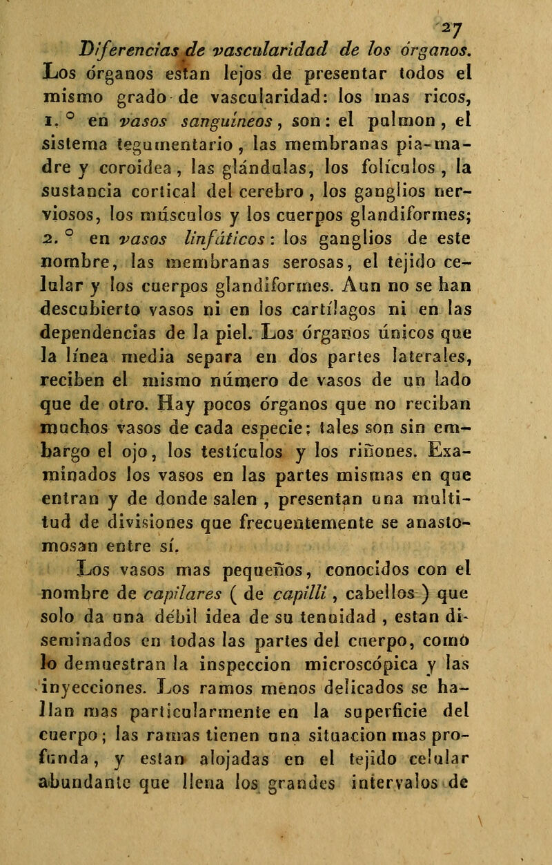 Diferencias de vascidaridad de los órganos. Los órganos están lejos de presentar todos el mismo grado de vascalaridad: los mas ricos, i, ° en vasos sanguíneos, son: el pulmón, el sistema tegumentario, las membranas pia-ma- dre y coroidea , las glándulas, los folículos , la sustancia cortical del cerebro, los ganglios ner- viosos, los músculos y los cuerpos glandiformes; 2. ° en vasos linfáticos: los ganglios de este nombre, las membranas serosas, el tejido ce- lular y los cuerpos glandiformes. Aun no se han descubierto vasos ni en ios cartílagos ni en las dependencias de la piel. Los órgasoos únicos que la línea media separa en dos partes laterales, reciben el mismo número de vasos de un Lado que de otro. Hay pocos órganos que no reciban muchos vasos de cada especie: tales son sin em- bargo el ojo, los testículos y los ríñones. Exa- minados los vasos en las partes mismas en que entran y de donde salen , presentan una multi- tud de divisiones que frecuentemente se anaslo- mosan entre sí. Los vasos mas pequeños, conocidos con el nombre de capilares ( de capilli, cabellos ) que solo da una débil idea de su tenuidad , están di- seminados en todas las partes del cuerpo, como lo demuestran la inspección microscópica y las inyecciones. Los ramos menos delicados se ha- llan mas particularmente en la superficie del cuerpo; las ramas tienen una situación mas pro- ferida, y eslan alojadas en el tejido celular abundante que llena los grandes intervalos de