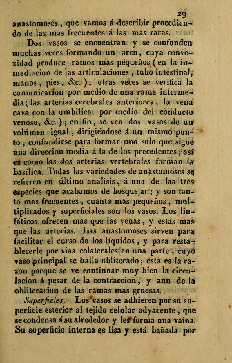 anastomoses , que vamos á describir procedien- do de las mas frecuentes á las mas raras. Dos vasos se encuentran y se confunden muchas veces formando un arco, cuya conve- xidad produce ramos mas pequeños (en la in- mediación de las articulaciones , tubo intestinal, manos, pies, &c. ); otras veces se verifica la comunicación por medio de una rama interme- dia (las arterias cerebrales anteriores, la vena cava con la umbilical por medio del conducto venoso, &c.) ; en fin, se ven dos vasos de un volumen igual, dirigiéndose á un mismo pun- to , confundirse para formar uno solo que sigue una dirección media á la de los precedentes; asi es como las dos arterias vertebrales forman la basílica. Todas las variedades de anastomoses se refieren en último análisis, á una de las tres especies que acabamos de bosquejar ; y son tan- to mas frecuentes , cuanto mas pequeños , mul- tiplicados y superficiales son los vasos. Los lin- fáticos ofrecen mas que las venas, y estas mas que las arterias. Las anastomoses sirven para facilitar el curso de los líquidos , y para resta- blecerle por vias colaterales en una parte , cuyo vaso principal se halla obliterado; esta es la ra- zón porque se ve continuar muy bien la circu- lación á pesar de la contracción, y aun de la obliteración de las ramas mas gruesas. Superficies. Los'vasos se adhieren por so su- perficie estertor al tejido celular adyacente , que se condensa á su alrededor y leí forma una vaina. Su superficie interna es lisa y está bañada por