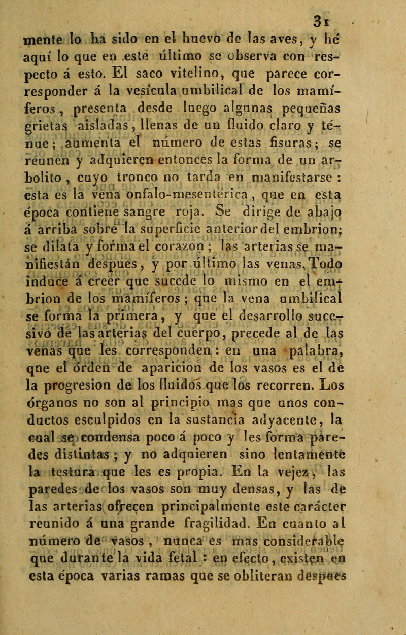 mente lo ha sido en el huevo de las aves, y hé aquí lo que en este último se observa con res- pecto á esto. El saco vitelino, que parece cor- responder á la vesícula umbilical de los mamí- feros , presenta desde luego algunas pequeñas grietas aisladas, llenas de un fluido claro y te- nue; aumenta el número de estas fisuras; se reúnen y adquieren entonces la forma de un ar- bolilo , cuyo tronco no tarda en manifestarse: esta es la vena onfalo-meseníénca, que en esta época contiene sangre roja. Se dirige de abajo á arriba sobre la superficie anteriordel embrión; se dilata y forma el corazón ; las arterias se ma- nifiestan después, y por último las venas,Todo induce á creer que sucede lo mismo en el em- brión de los mamíferos ; que la vena umbilical se forma la primera, y que el desarrollo suce- sivo de las arterias del cuerpo, precede al de las venas que les corresponden: en una palabra, que el orden de aparición de los vasos es el de la progresión de los fluidos que los recorren. Los órganos no son al principio mas que unos con- ductos esculpidos en la sustancia adyacente, la cual se condensa poco á poco y les forma pare- des distintas ; y no adquieren sino lentamente la testura que les es propia. En la vejez, las paredes de los vasos son muy densas, y las de las arterias ofrecen principalmente este carácter reunido á ana grande fragilidad. En cuanto al número dé vasos , nunca es mas considerable que durante la vida fetal : en efecto, existen en esta época varias ramas que se obliteran despees