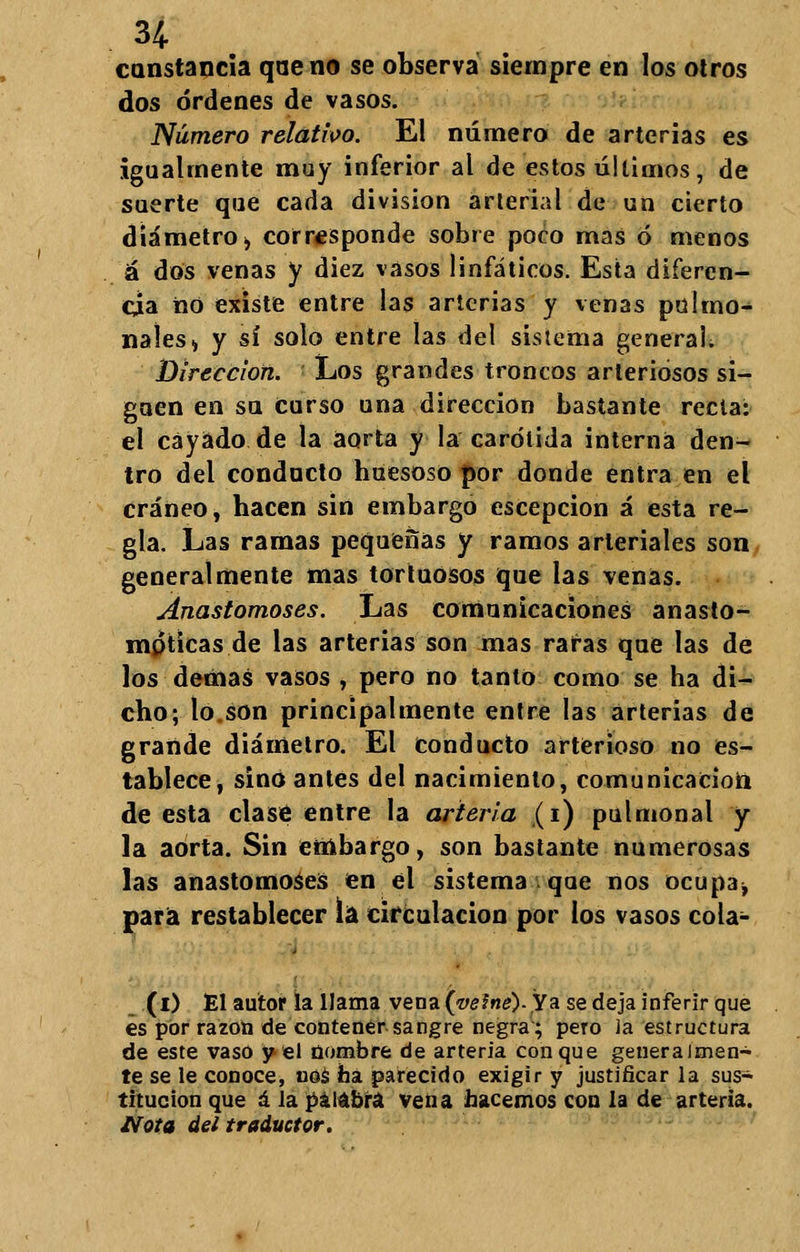 constancia que no se observa siempre en los otros dos órdenes de vasos. Número relativo. El número de arterias es igualmente muy inferior al de estos últimos, de suerte que cada división arterial de un cierto diámetro > corresponde sobre poco mas ó menos á dos venas y diez vasos linfáticos. Esta diferen- cia no existe entre las arterias y venas pulrno- naíes» y sí solo entre las del sistema general; Dirección. Los grandes troncos arteriosos si- guen en su Curso una dirección bastante recta: el cayado de la aorta y la carótida interna den- tro del conducto huesoso por donde entra en el cráneo, hacen sin embargo escepcion á esta re- gla. Las ramas pequeñas y ramos arteriales son generalmente mas tortuosos que las venas. Anastomoses. Las comunicaciones anasto- mpticas de las arterias son mas rafas que las de los demás vasos , pero no tanto como se ha di- cho; lo.son principalmente entre las arterias de grande diámetro. El Conducto arterioso no es- tablece, sino antes del nacimiento, comunicación de esta clase entre la arteria (i) pulmonal y la aorta. Sin embargo, son bastante numerosas las anastomoses en el sistema que nos ocupa^ para restablecer la circulación por los vasos cola- (i) El autor la llama vena (Wfi¿?).Ya se deja inferir que es por razón de contener sangre negra; pero ia estructura de este vaso y el nombre de arteria conque generalmen- te se le conoce, nos ha parecido exigir y justificar la sus- titución que á la palabra vena hacemos con la de arteria. Nota del traductor.
