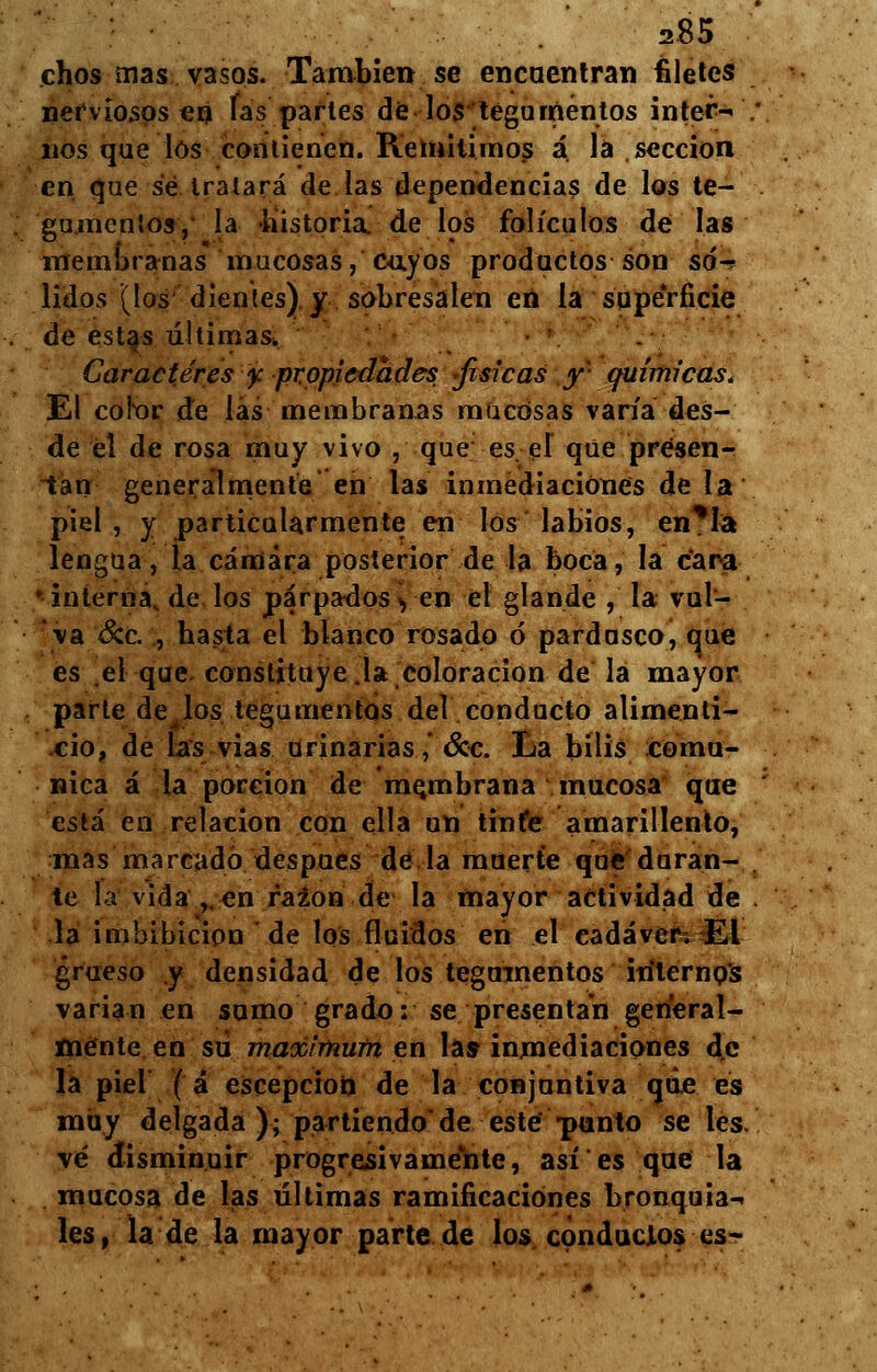 chos mas vasos. También se encuentran filetes nerviosos en las partes de los tegumentos inter- nos que los contienen. Remitimos á la sección en que sé tratará de las dependencias de los te- gumentos, la -historia, de los folículos de las membranas mucosas, cayos productos son só- lidos (los dientes) y sobresalen en la superficie de estas últimas. Caracteres y: propiedades, físicas y- químicas. El cofor de las membranas mucosas varía des- de el de rosa muy vivo , que es el que presen- tan generalmente en las inmediaciones de la piel , y particularmente en los labios, en*Ia lengua, la cámara posterior de la boca, la cara ' interna, de los parpados yen el glande , la vul- va &c. , hasta el blanco rosado ó pardusco, que es el que. constituyela coloración de la mayor parle de los tegumentos del conducto alimenti- cio, de las vias urinarias ,* &c. La bilis comu- nica á la porción de membrana mucosa que está en relación con ella un tinfe amarillento, mas marcado después de la muerte que duran- te la vida,.en razón de la mayor actividad de la imbibición de los fluidos en el cadáver. El grueso y densidad de los tegumentos internos varían en sumo grado: se presentan general- mente en su máximum en las inmediaciones de la piel ( á escepcion de la conjuntiva que es muy delgada ); partiendo de este punto seles, vé disminuir progresivamente, así es que la mucosa de las últimas ramificaciones bronquial les, la de la mayor parte de los conductos es-