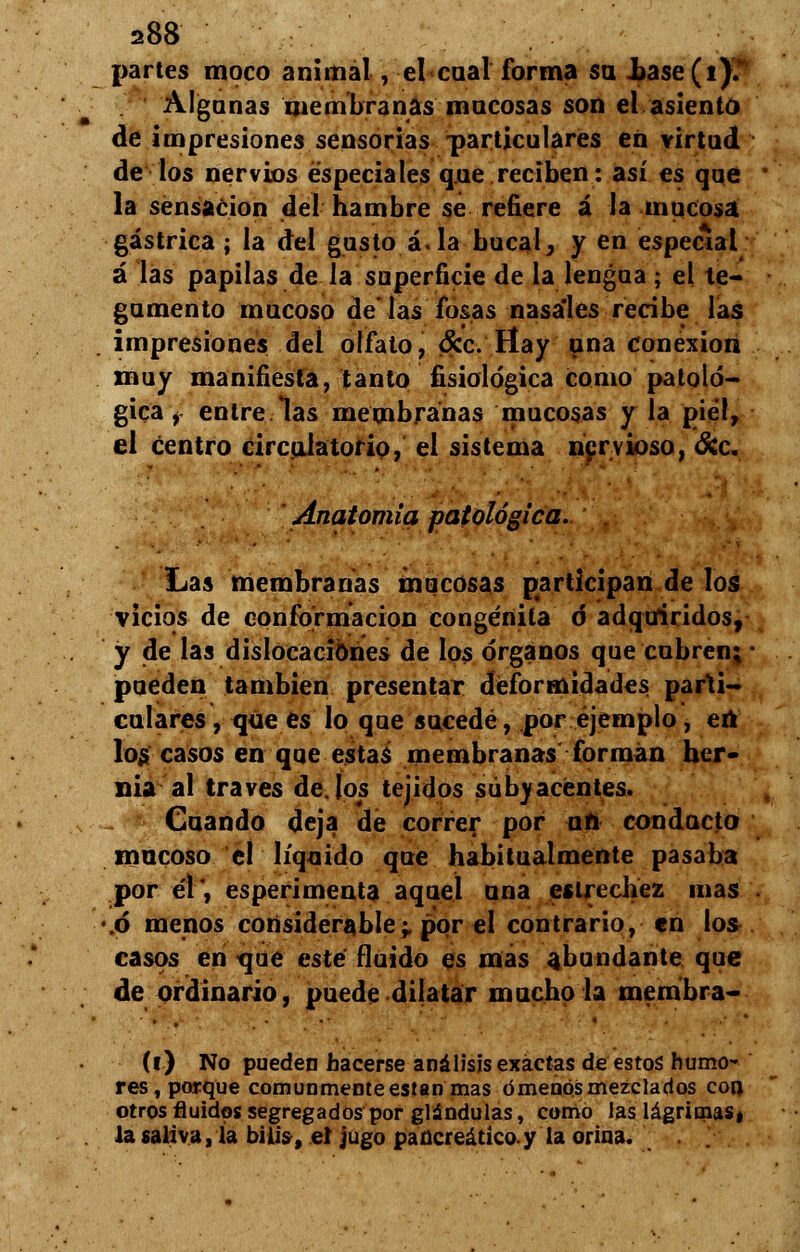 a88 partes moco animal, el cual forma su Jbase(i)?* Algunas membranas mocosas son el asiento de impresiones sensorias particulares en virtud de los nervios especiales que reciben: así es que la sensación del hambre se refiere á la mucosa gástrica; la del gusto á. la bucal, y en especial á las papilas de la superficie de la lengua; el te- gumento mucoso de las fosas nasales recibe las impresiones del olfato, &c. Hay una conexión muy manifiesta, tanto fisiológica como patoló- gica y entre las membranas mucosas y la piel, el centro circulatorio, el sistema nervioso, &c. ' Anatomía patológica. Las membranas mucosas participan de los vicios de conformación congénila d adquiridos, y de las dislocaciones de los órganos que cubren; pueden también presentar deformidades parti- culares , que es lo que sucede, por ejemplo, eú los casos en que estas membranas forman her- nia al través dejos tejidos subyacentes. Cuando deja de correr por un conducto mucoso el líquido que habituaimente pasaba por él', esperimenta aquel una estrechez mas .ó menos considerable;, por el contrario, en los casos en que esté fluido es mas abundante que de ordinario, puede dilatar mucho la membra- (l) No pueden hacerse análisis exactas de estos humo- res, porque comunmente están mas órnenos mezclados coa otros fluidos segregados por glándulas, como las lágrimas, la saliva, la bilis, el jugo pancreático.y la orina.