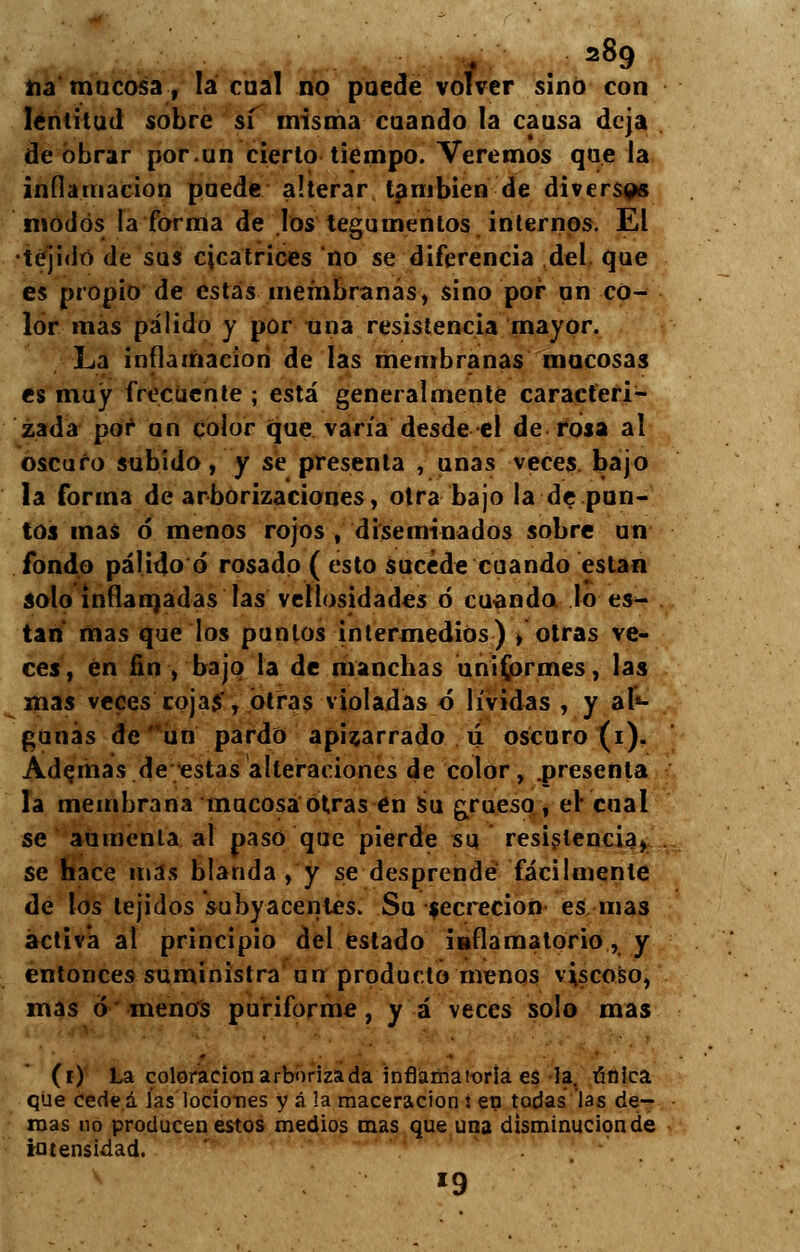 =89 na mucosa, la cual no puede volver sino con lentitud sobre sí misma cuando la causa deja de obrar por.un cierto tiempo. Veremos que la inflamación puede alterar también de diversas modos la forma de los tegumentos internos. El •tejido de sus cicatrices no se diferencia del que es propio de estás membranas, sino por un co- lor mas pálido y por una resistencia mayor. La inflamación de las membranas mocosas es muy frecuente ; está generalmente caracteri- zada por an color que varía desde el de rosa al oscuro subido, y se presenta , unas veces, bajo la forma de arborizaciones, otra bajo la de pun- tos mas ó menos rojos , diseminados sobre un fondo pálido ó rosado ( esto sucede cuando están solo inflamadas las vellosidades ó cuando lo es- tan mas que los punios intermedios) /otras ve- ces, en fin , bajo la de manchas uniformes, las mas veces cojas, otras violadas ó lívidas , y al«- gunás de un pardo apizarrado ú oscuro (i). Adornas de estas alteraciones de color, .presenta la membrana mucosa otras en su grueso, el cual se aumenta al paso que pierde su resistencia, se hace mas blanda , y se desprendé fácilmente de los tejidos subyacentes. Su secreción es mas activa al principio del estado inflamatorio, y entonces suministra un producto menos viscoso, mas ó menos puriforme, y á veces solo mas (i) La coloración arborizada inflamatoria es la. única que cedeá las lociones y á !a maceracion i en todas las de- roas no producen estos medios mas que una disminución de intensidad. *9
