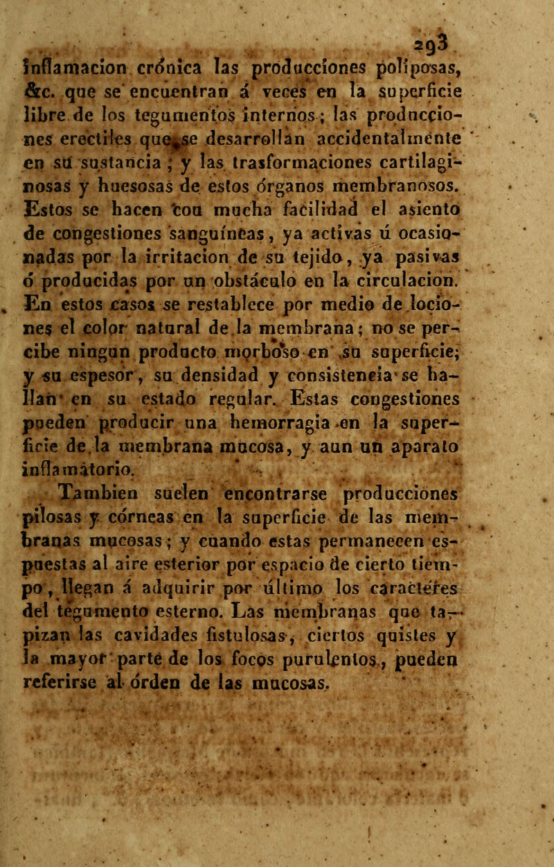 2g3 Inflamación crónica las producciones poliposas, &c. que se encuentran á veces en la superficie libre de los tegumentos internos; las produccio- nes erectiles que^se desarrollan accidentalmente en su sustancia ,* y las trasformaciones cartilagi- nosas y huesosas de estos órganos membranosos. Estos se hacen 'coa mucha facilidad el asiento de congestiones sanguíneas, ya activas ú ocasio- nadas por la irritación de su tejido, ya pasivas ó producidas por un obstáculo en la circulación. En estos casos se restablece por medio de locio- nes el color natural de.la membrana; no se per- cibe ningún producto morbcTso en\su superficie; y «u espesor, su densidad y consistencia*se ha- llan' en su estado regular. Estas congestiones pueden producir una hemorragia en la super- ficie de.la membrana mocosa, y aun un aparato inflamatorio. También suelen encontrarse producciones pilosas y córneas en la superficie de las mem- branas mucosas; y cuando estas permanecen es- puestas al aire esterior por espacio de cierto tiem- po , llegan á adquirir por último los caracteres del tegumento esterno. Las membranas que ta- pizan las cavidades fistulosas, ciertos quistes y la mayor parte de los focos purulentos, pueden referirse ai orden de las mucosas.