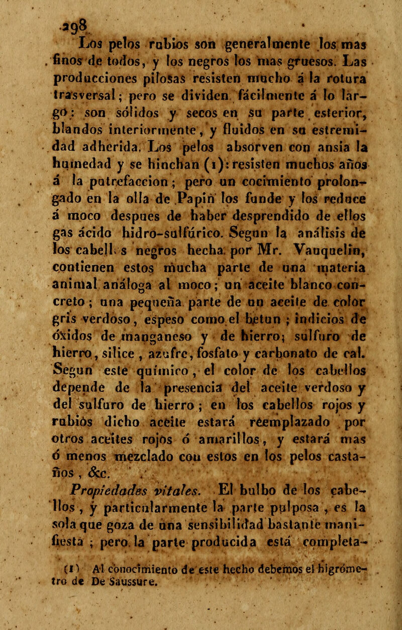Los pelos rubios son generalmente los mas finos de todos, y los negros los mas gruesos. Las producciones pilosas resisten mucho a la rotura trasversal; pero se dividen fácilmente á lo lar- go: son sólidos y secos en su parte esterior, blandos interiormente, y fluidos en su estremi- dad adherida. Los pelos absorven con ansia la humedad y se hinchan (i): resisten muchos años á la putrefacción; pero un cocimiento prolon-r- gado en la olla de Papin los funde y los reduce á moco después de haber desprendido de ellos gas ácido hidro-sulfárico. Según la análisis de los cabejb s negros hecha, por Mr. Vauquelin, contienen estos mucha parte de una materia animal análoga al moco; un aceite blanco con- creto ; una pequeña parte de un aceite de color gris verdoso, espeso como el bjetun ; indicios de óxidos de manganeso y de hierro; sulfuro de hierro, silice , azufre, fosfato y carbonato de cal. Según este químico , el color de los cabellos depende de la presencia del aceite verdoso y del sulfuro de hierro ; en los cabellos rojos y rubios dicho aceite estará reemplazado por otros aceites rojos ó amarillos, y estará mas ó menos mezclado cou estos en los pelos casta- ños , &c. Propiedades vitales. El bulbo de los cabe- llos , y particularmente la parte pulposa , es la sola que goza de una sensibilidad bastante mani- fiesta ; pero, la parte producida está completa- (IV Al conocimiento de este hecho debemos el higróme- tro de De Saussure.
