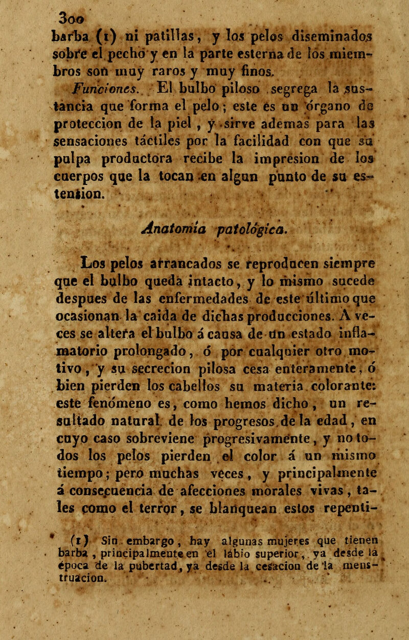 barba (i) ni patillas, y los pelos diseminados sobi*e el pechó y en la parte esterna de los miein-^ bros son muy raros y muy finos. Funciones. El bulbo piloso segrega la sus- tancia que forma el pelo; este es on órgano áa protección de la piel , y .sirve ademas para las sensaciones táctiles por la facilidad con que 'so- paipa productora recibe la impresión de los cuerpos que la tocan en algún panto de su es? tensión. Anatomía patológica. Los pelos arrancados se reproducen siempre que el bulbo queda intacto, y lo mismo sucede después de las enfermedades de este último que ocasionan la caida de dichas producciones. A ve- ces se altefa el bulbo á causa de tín estado infla- matorio prolongado, ó* por cualquier otro mo- tivo, y su secreción pilosa cesa enteramente, ó bien pierden los cabellos su materia colorante: este fenómeno es, como hemos dicho, un re- saltado natural, de los progresos.de la edad, en cuyo caso sobreviene progresivamente, y no to- dos los pelos pierden e4 color á un mismo tiempo; pero muchas veces, y principalmente á consecuencia de afecciones morales vivas, ta- les como el terror, se blanquean estos repenli- * (i) Sin . embargo , hay algunas mujeres que tienen barba , principalmente en el labio superior, ya desde lá época de la pubertad, ya desde la cesación déla mens- truación, i-