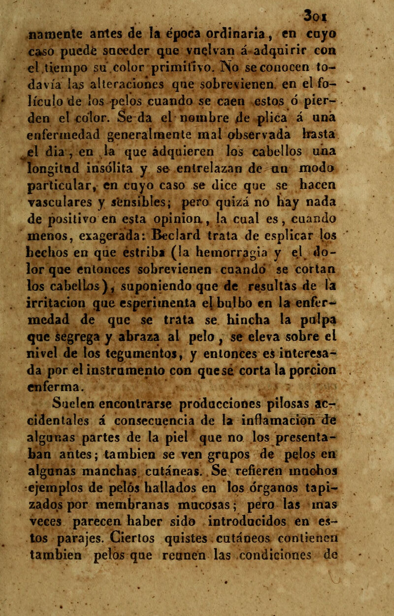 3oi ñámente antes de la época ordinaria, en cayo caso puede suceder que vuelvan á adquirir con el .tiempo su.color primitivo. No se conocen to- davía las alteraciones que sobrevienen en el fo- lículo de los pelos cuando se caen estos ó pier- den el color. Seda el nombre de plica á una enfermedad generalmente mal observada hasta el dia , en la que adquieren los cabellos uña longitud insólita y se entrelazan de au modo particular, en cuyo caso se dice que se hacen vasculares y sensibles; pero quizá no hay nada de positivo en esta opinión, la cual es, cuando menos, exagerada: Beclard trata de esplicar los hechos en que estriba (la hemorragia y el do- lor que entonces sobrevienen cuando se cortan los cabelLos), suponiendo que de resultas de la irritación que esperimenta el bulbo en la enfer- medad de que se trata se hincha la pulpa que segrega y abraza al pelo , se eleva sobre el nivel de los tegumentos, y entonces es interesa- da por el instrumento con que sé corta la porción enferma. Suelen encontrarse producciones pilosas ac- cidentales á consecuencia de la inflamación de algunas partes de la piel que no los presenta- ban antes; también se ven grupos de pelos en algunas manchas, cutáneas .Se, refieren muchos ejemplos de pelos hallados en los órganos tapi- zados por membranas mucosas; pero las mas veces parecen haber sido introducidos en es- tos parajes. Ciertos quistes cutáneos contienen también pelos que reúnen las condiciones de