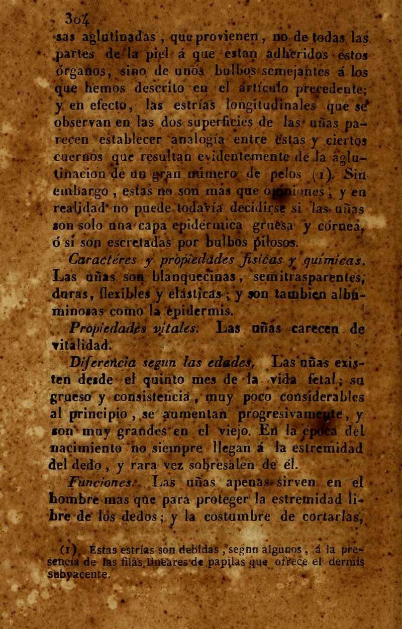 . 3c4 sas aglutinadas , que provienen, no de todas las .partes de'la' piel á que están adheridos esto» órganos, sino de unos bulbos semejantes á los que hemos descrito en el artículo precedente;' y en efecto, las estrías longitudinales que se* observan en las dos superficies de las* uñas pa- recen establecer analogía entre estas y ciertos cuernos que resultan evidentemente de ía aglu- tinación de un gran numero, de pelos (i). Sin embargo , estas no son más que ojÉpiones , y en realidad* no puede todavía decidirse si lasuiías son solo ana capa epidérmica gruesa y córnea, ó sí son escretadas por bulbos filosos. Caracteres y propiedades fisicas y 'químicas. Las uñas son blanquecinas, semitrasparentes; duras, flexibles y elásticas ;'y son también albia- minosas como la epidermis. Propiedades vjtales. Las uñas carecen de vitalidad. Diferencia según las edádei, Las'nñas exis- ten desde el quinto mes de la vida fetal; su grueso y consistencia , muy poco considerables al principio , se aumentan progresivamffl^e, y *on**muy graftdes'en el viejo. En Ia'epKa del nacimiento ño siempre llegan á la estremidad del dedo, y rara vez sobresalen de él. Funciones:. Las uñas apenas*sirven en el • hombre mas que para proteger la estremidad li- bre de' los dedos- y la costumbre de cortarlas, (i),. Estas estrías son debidas ,'segnn algunos , á la pre*- sencía de fas filas, linea res d« papuas que ofrece el dermis subyacente.