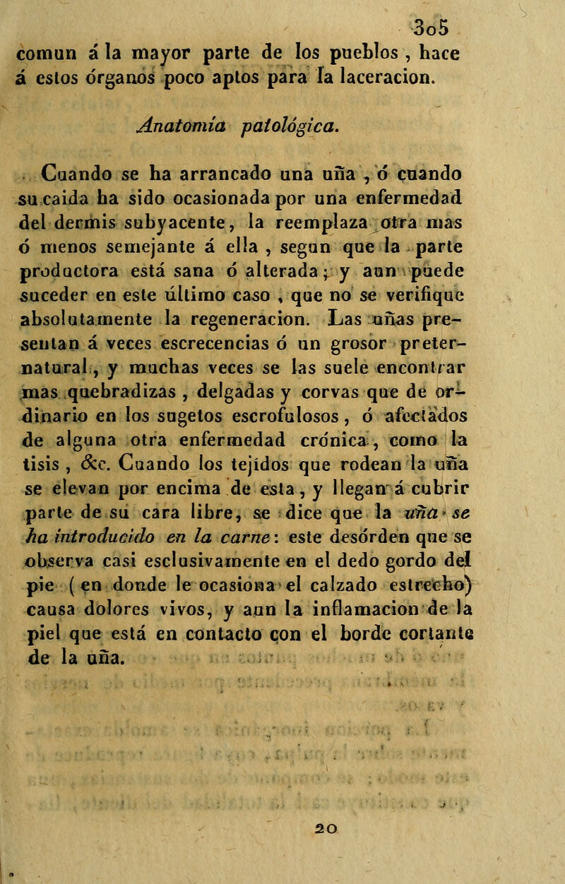 común á la mayor parte de los pueblos , hace á estos órganos poco aptos para la laceración. Anatomía patológica. Cuando se ha arrancado una uña , ó cuando sucaida ha sido ocasionada por una enfermedad del dermis subyacente, la reemplaza otra mas ó menos semejante á ella , según que la parte productora está sana ó* alterada; y aun puede suceder en este último caso , que no se verifique absolutamente la regeneración. Las añas pre- sentan á veces escrecencias ó un grosor preter- natural, y muchas \eces se las suele encontrar mas quebradizas , delgadas y corvas que de or- dinario en los sugetos escrofulosos, ó afectados de alguna otra enfermedad crónica, como la tisis , &c. Cuando los tejidos que rodean la «ña se elevan por encima de esta, y llegan á cubrir parle de su cara libre, se dice que la ufiü'se ha introducido en la carne: este desorden que se observa casi esclusivamente en el dedo gordo del pie (en donde le ocasionad calzado estrecho) causa dolores vivos, y aun la inflamación de la piel que está en contacto con el borde corlante de la uña. 20