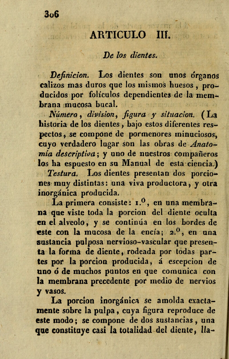 ARTICULO III. De los dientes. Definición. Los dientes son unos órganos calizos mas duros que los mismos huesos , pro- ducidos por folículos dependientes de la mem- brana mucosa bucal. Número ¡ dhisioni figura y situación. (La historia de los dientes, bajo estos diferentes res- pectos, se compone de pormenores minuciosos, cuyo verdadero lugar son las obfas de Anato- mía descriptiva; y uno de nuestros Compañeros los ha espuesto en su Manual de esta ciencia.) Testura. Los dientes presentan dos porcio- nes muy distintas i una viva productora > y otra inorgánica producida. La primera consiste: i.0, en una membra- na que viste toda la porción del diente oculta en el alveolo, y se continúa en los bordes de este con la mucosa de la encía; 2.0, en una sustancia pulposa nervioso-vascular que presen- ta la forma de diente * rodeada por todas par- tes por la porción producida, á escepcion de uno ó* de muchos puntos en que comunica con la membrana precedente por medio de nervios y vasos. La porción inorgánica Se amolda exacta- mente sobre la pulpa, cuya figura reproduce de este modo j se compone de dos sustancias , una que constituye casi la totalidad del diente, Ha-