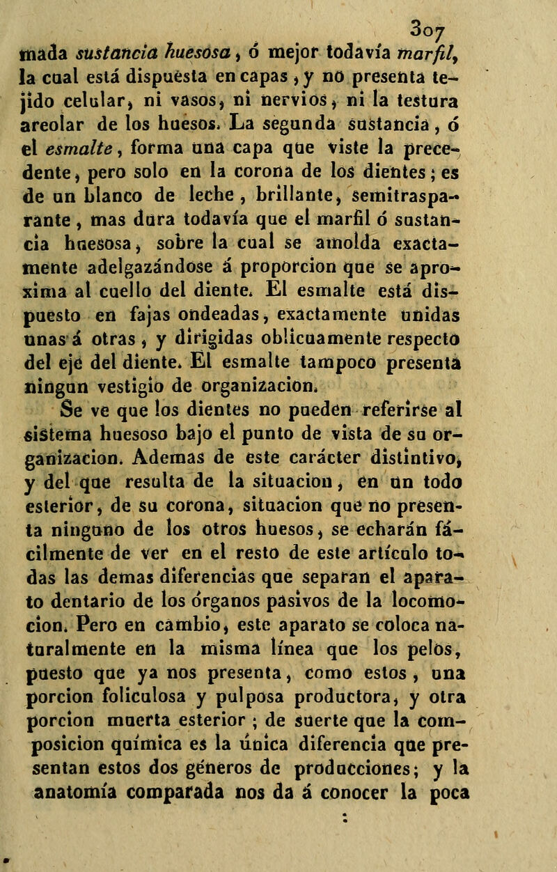3oj tinada sustancia huesosa , ó mejor todavía marfil, la caal está dispuesta en capas , y no presenta te- jido celular^ ni vasos, ni nervios, ni la testura areoiar de los huesos, La segunda sustancia, ó el esmalte, forma una capa que viste la prece- dente, pero solo en la corona de los dientes; es de un blanco de leche , brillante, semitraspa- rante, mas dura todavía que el marfil ó sustan* cia huesosa, sobre la cual se amolda exacta- mente adelgazándose á proporción que se apro- xima al cuello del diente* El esmalte está dis- puesto en fajas ondeadas, exactamente unidas unas á otras, y dirigidas oblicuamente respecto del ejtí del diente* El esmalte tampoco presenta ningún vestigio de organización, Se ve que los dientes no pueden referirse al sistema huesoso bajo el punto de vista de su or- ganización* Ademas de este carácter distintivo, y del que resulta de la situación, en un todo esterior, de su corona, situación que no presen- ta ninguno de los otros huesos, se echarán fá- cilmente de ver en el resto de este artículo to- das las demás diferencias que separan el apara- to dentario de los órganos pasivos de la locomo- ción* Pero en cambio, este aparato se coloca na- turalmente en la misma línea que los pelos, puesto que ya nos presenta, como estos , una porción foliculosa y pulposa productora, y otra porción muerta esterior ; de suerte que la com- posición química es la única diferencia que pre- sentan estos dos géneros de producciones; y la anatomía comparada nos da á conocer la poca