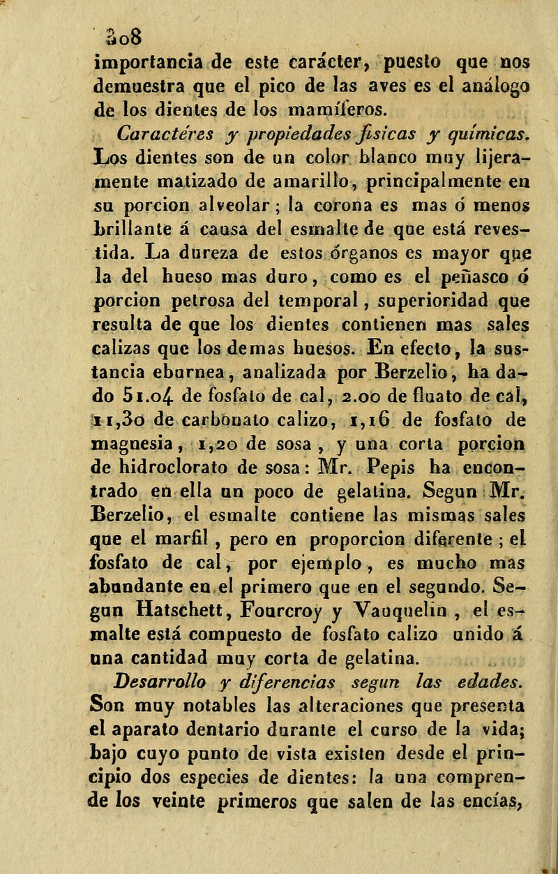 aoo importancia de este carácter, puesto que nos demaestra que el pico de las aves es el análogo de los dientes de los mamíferos. Caracteres y propiedades fisicas y químicas. Los dientes son de un color blanco muy Ibera- mente matizado de amarillo, principalmente en su porción alveolar; la corona es mas ó menos Lrillante á causa del esmalte de que está reves- tida. La dureza de estos órganos es mayor qpe la del hueso mas duro, como es el peñasco ó porción petrosa del temporal, superioridad que resulta de que los dientes contienen mas sales calizas que los demás huesos. En efecto, la sus- tancia ebúrnea, analizada por Berzelio, ha da- do 5i.o4- de fosfato de cal, 2.00 de fluato de cal, 11,3o de carbonato calizo, 1,16 de fosfato de magnesia, 1,20 de sosa , y una corta porción de hidroclorato de sosa: Mr. Pepis ha encon- trado en ella un poco de gelatina. Según Mr. Berzelio, el esmalte contiene las mismas sales que el marfil , pero en proporción diferente ; ei fosfato de cal, por ejemplo, es mucho mas abundante en,el primero que en el segundo. Se- gún Hatschett, Fourcroy y Vauquelin , el es- malte está compuesto de fosfato calizo unido á una cantidad muy corta de gelatina. Desarrollo y diferencias según las edades. Son muy notables las alteraciones que presenta el aparato dentario durante ei curso de la vida; bajo cuyo punto de vista existen desde el prin- cipio dos especies de dientes: la una compren- de los veinte primeros que salen de las encías,
