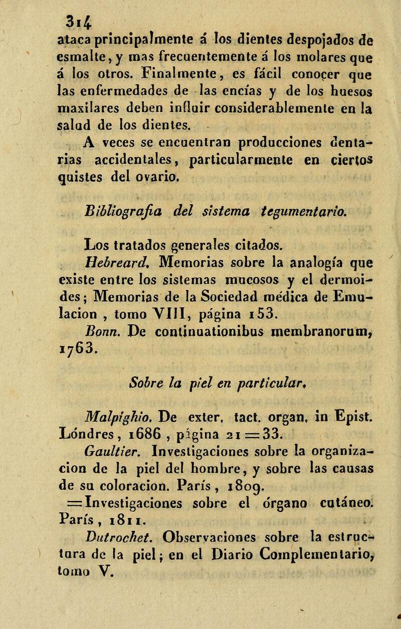 3.4 ataca principalmente á los dientes despojados de esmalte, y roas frecuentemente á los molares que á los otros. Finalmente, es fácil conocer que las enfermedades de las encías y de los huesos maxilares deben influir considerablemente en la salud de los dientes. A veces se encuentran producciones denta- rias accidentales, particularmente en ciertos quistes del ovario. Bibliografía del sistema tegumentario. Los tratados generales citados. Hebreard. Memorias sobre la analogía que existe entre los sistemas mucosos y el dermoi- des; Memorias de la Sociedad medica de Emu- lación , tomo VIH, página i53. Bonn. De continuationibus rnembranorum? i763. Sobre la piel en particular, Malpighio, De exter, tact. organ, in Epist. Londres, 1686 , pígina 21 =33. Gaultier. Investigaciones sobre la organiza- ción de la piel del hombre, y sobre las causas de su coloración. París, x8og. = Investigaciones sobre el órgano cutáneo. París , 1811. Dutrochet. Observaciones sobre la estruc- tura de la piel; en el Diario Complementario, tomo V.