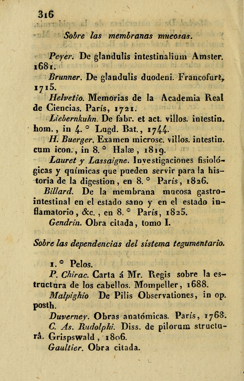 Sobre las membranas mucosa?. Peyer. De glandulis intestinalium Amster. 1681. Brunner. De glandulis duodeni. Francofart, .y.5 Helvetio. Memorias de la Academia Real de Ciencias. París, 1721. Liebernkuhn. De fabr. et act. villos. intestin. hom., in 4. ° Lugd. Bat., 17^4. H. Buerger. Examen microsc. villos. intestin. cum icón., in 8. ° Halse , 1819. Lauret y Lassaigne. Investigaciones fisioló- gicas y químicas que pueden servir para la his- toria de la digestión, en 8. ° París, 1826. Billard. De la membrana mocosa gastro- intestinal en el estado sano y en el estado in- flamatorio , &c. , en 8. ° París, 1825. Gendrin. Obra citada, tomo I. Sobre las dependencias del sistema tegumentario. i.° Pelos. P. Chirac. Carta á Mr. Regis sobre la es- tractara de los cabellos. Mompeller, 1688. Malpighio De Pilis Observationes, in op. posth. Duverney. Obras anatómicas. París, 1768. C. As. Rudolphi. Diss. de pilorum structu- rá\ Grispswaíd , 1806. Gaultier. Obra citada.