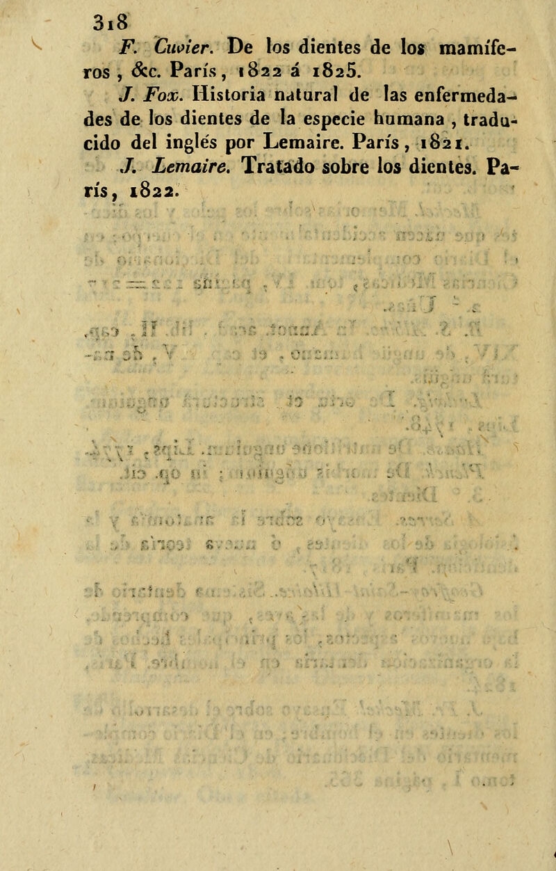 F. Cwier. De los dientes de los mamífe- ros , &c París, 1822 á 1825. J. Fox. Historia natural de las enfermeda- des de los dientes de la especie humana , tradu- cido del inglés por Lemaire. París, 1821. ./. Lemaire. Tratado sobre los dientes. Pa- rís, 1822.