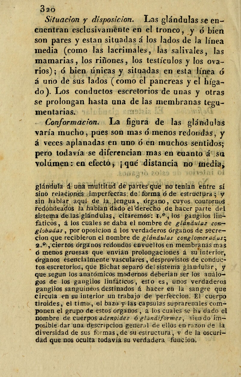 Situación y disposición. Las glándulas se en- cuentran esclusivaménte en el tronco, y ó bien son pares y están situadas á los Jados de 3a línea media (corno las lacrimales, las salivales, las mamarias, los ríñones, los testículos y los ova- rios); ó bien únicas y situadas en esta línea ó á uno de sus lados (como él páncreas y el híga- do). Los conductos escretorios de unas y otras se prolongan hasta una de las membranas tegu- mentarias. Conformación. La figura de las glándulas varía mucho, pues son mas ó menos redondas, y á veces aplanadas en nno ó en muchos sentidos; pero todavía se diferencian mas en cuanto á su volumen: en efecto>f ¡ que distancia no media, glándula á una multitud de partes qué no tenían entre sí sino relaciones imperfectas, de forma ó de estructura; y sin hablar aquí de Ja.,lengua, órgano, cuyos contornos redondeados la habían dado el'derecho de hacer parte del sistema délas glándulas, citaremos: i.°, los ganglios lin- fáticos, á los cuales se daba el nombre de glándulas con- globadas, por oposición á los verdaderos órganos de secre- ción que recibieron el nombre de glándulas conglomeradas^ 2.p, ciertos órganos redondos envueltos en membranas mas ó menos gruesas que envían prolongaciones á su'interior, órganos esencialmente vasculares, desprovistos de conduc- tos escretorios, que Bichat separó del sistema glandular, y que según los anatómicos modernos deberían ser los análo- gos de los ganglios linfáticos, esto es, unos verdaderos ganglios sanguíneos destinados á hacer en la sangre que circula en su interior un trabajo de perfección. El cuerpo tiroides, el timo, el bazo y las capsulas suprareuales com- ponen el grupo de estos órganos , a los cuales se h¡, dado el nombre de cuerpos adenoides ó gland? formes, siendo im- posible dar una descripción general de ellos en razón de la diversidad de sus formas,de su estructura, v de la oscuri- dad que nos oculta todavía su verdadera función.