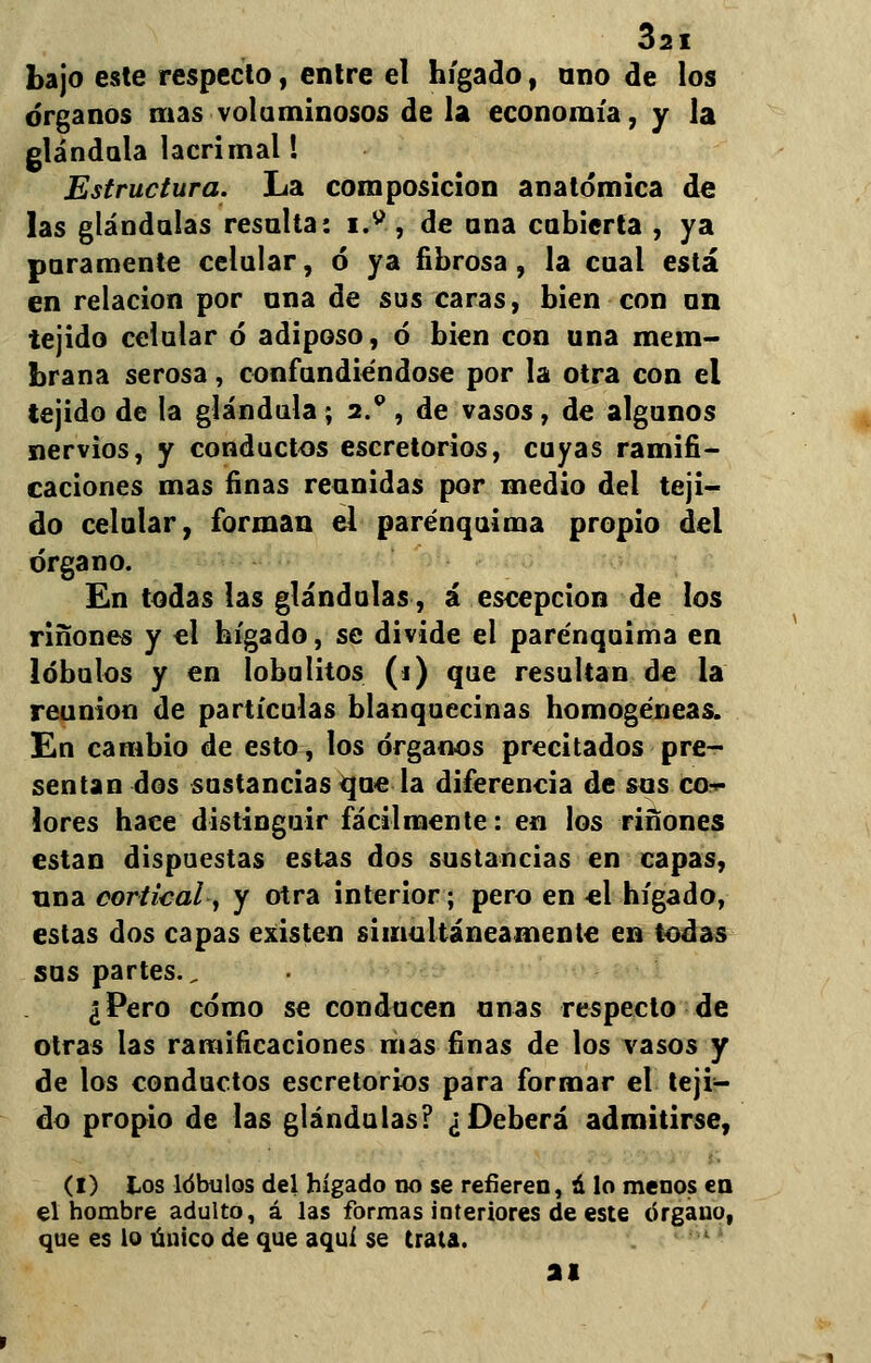 bajo este respecto, entre el hígado, ano de los órganos mas voluminosos de la economía, y la glándula lacrimal! Estructura. La composición anatómica de las glándulas resalta: iM, de ana cubierta , ya paramente celular, ó ya fibrosa, la cual está en relación por ana de sus caras, bien con un tejido celular ó adiposo, ó bien con una mem- brana serosa, confundiéndose por la otra con el tejido de la glándula; 2.* , de vasos, de algunos nervios, y conductos escretorios, cuyas ramifi- caciones mas finas reunidas por medio del teji- do celular, forman el parénquima propio del órgano. En todas las glándulas, á escepcion de los ríñones y el hígado, se divide el parénquima en lóbulos y en lobulitos (i) que resultan de la reunión de partículas blanquecinas homogéneas. En cambio de esto, los órganos precitados pre- sentan dos sustancias que la diferencia de sos co- lores hace distinguir fácilmente: en los ríñones están dispuestas estas dos sustancias en capas, una cortical, y otra interior; pero en el hígado, estas dos capas existen simultáneamente en todas sus partes., ¿Pero cómo se conducen anas respecto de otras las ramificaciones mas finas de los vasos y de los conductos escretorios para formar el teji- do propio de las glándulas? ¿Deberá admitirse, (I) los lóbulos del hígado no se refieren, á lo menos en el hombre adulto, á las formas interiores de este órgano, que es lo único de que aquí se trata. ai