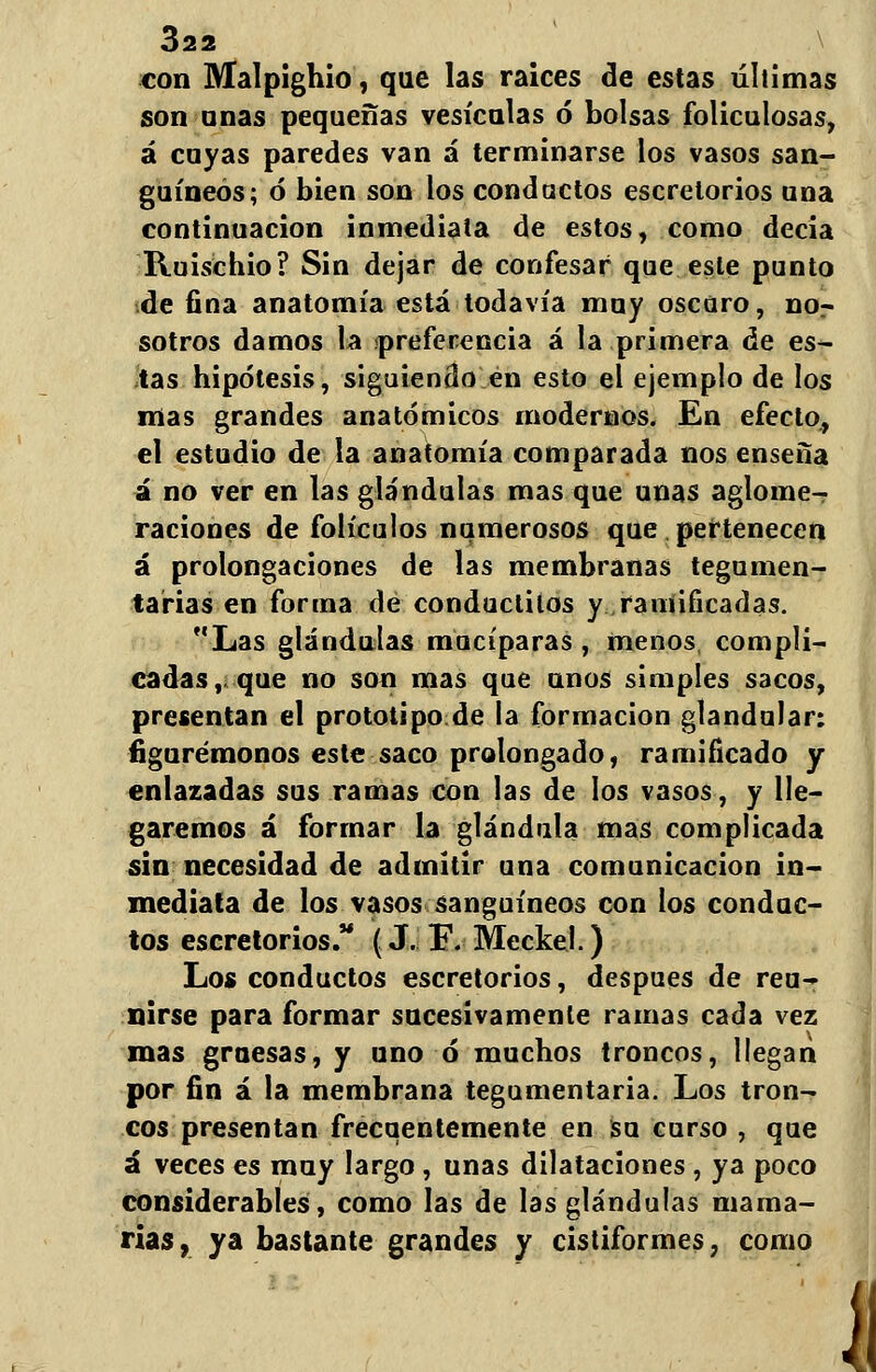 con Malpighio, que las raices de estas últimas son anas pequeñas vesículas ó bolsas foliculosas, á cuyas paredes van á terminarse los vasos san- guíneos; ó bien son los condados escretorios una continuación inmediata de estos, como decia Ruischio? Sin dejar de confesar que este punto de fina anatomía está todavía muy oscuro, nor sotros damos la ¡preferencia á la primera de es- tas hipótesis, siguiendo en esto el ejemplo de los mas grandes anatómicos modernos. En efecto, el estudio de la anatomía comparada nos enseña á no ver en las glándulas mas que unas aglome- raciones de folículos numerosos que pertenecen á prolongaciones de las membranas tegumen- tarias en forma de conductilos y ramificadas. Las glándulas mucíparas, menos, compli- cadas, que no son mas que unos simples sacos, presentan el prototipo de la formación glandular: figurémonos este saco prolongado, ramificado y enlazadas sus ramas con las de los vasos, y lle- garemos á formar la glándula mas complicada sin necesidad de admitir una comunicación in- mediata de los vasos sanguíneos con los conduc- tos escretorios. (J. E. Meckel.) Los conductos escretorios, después de reu- nirse para formar sucesivamente ramas cada vez mas gruesas, y uno ó* muchos troncos, llegan por fin á la membrana tegumentaria. Los tron- cos presentan frecuentemente en su curso , que á veces es muy largo, unas dilataciones , ya poco considerables, como las de las glándulas mama- rías, ya bastante grandes y cistiformes, como J