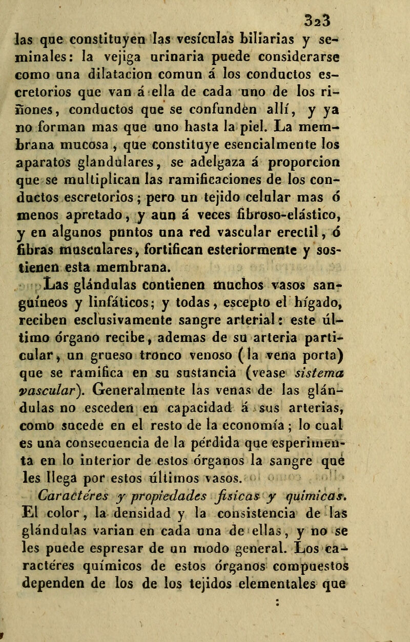 las que constituyen las vesículas biliarias y se- minales: la vejiga urinaria puede considerarse como una dilatación común á los conductos es- cretorios que van á ella de cada uno de los rí- ñones, conductos que se confunden allí, y ya no forman mas que uno hasta la piel. La mem- brana mucosa , que constituye esencialmente los aparatos glandulares, se adelgaza á proporción que se multiplican las ramificaciones de los con- ductos escretorios; pero un tejido celular mas ó menos apretado, y aun á veces fibroso-elástico, y en algunos pnntos una red vascular erectil, ó fibras musculares, fortifican esteriormente y sos- tienen esta membrana. Las glándulas contienen muchos vasos san* guineos y linfáticos; y todas, escepto el hígado, reciben esclusivamente sangre arterial: este úl- timo órgano recibe, ademas de su arteria parti- cular, un grueso tronco venoso (la vena porta) que se ramifica en su sustancia (véase sistema vascular). Generalmente las venas de las glán- dulas no esceden en capacidad á sus arterias, como sucede en el resto de la economía ; lo cual es una consecuencia de la pérdida que esperimen- ta en lo interior de estos órganos la sangre qué les llega por estos últimos vasos. Caracteres y propiedades físicas y químicas. El color, la densidad y la consistencia de las glándulas varían en cada una de ellas, y no se les puede espresar de un modo general. Los ca^ ractéres químicos de estos órganos compuestos dependen de los de los tejidos elementales que