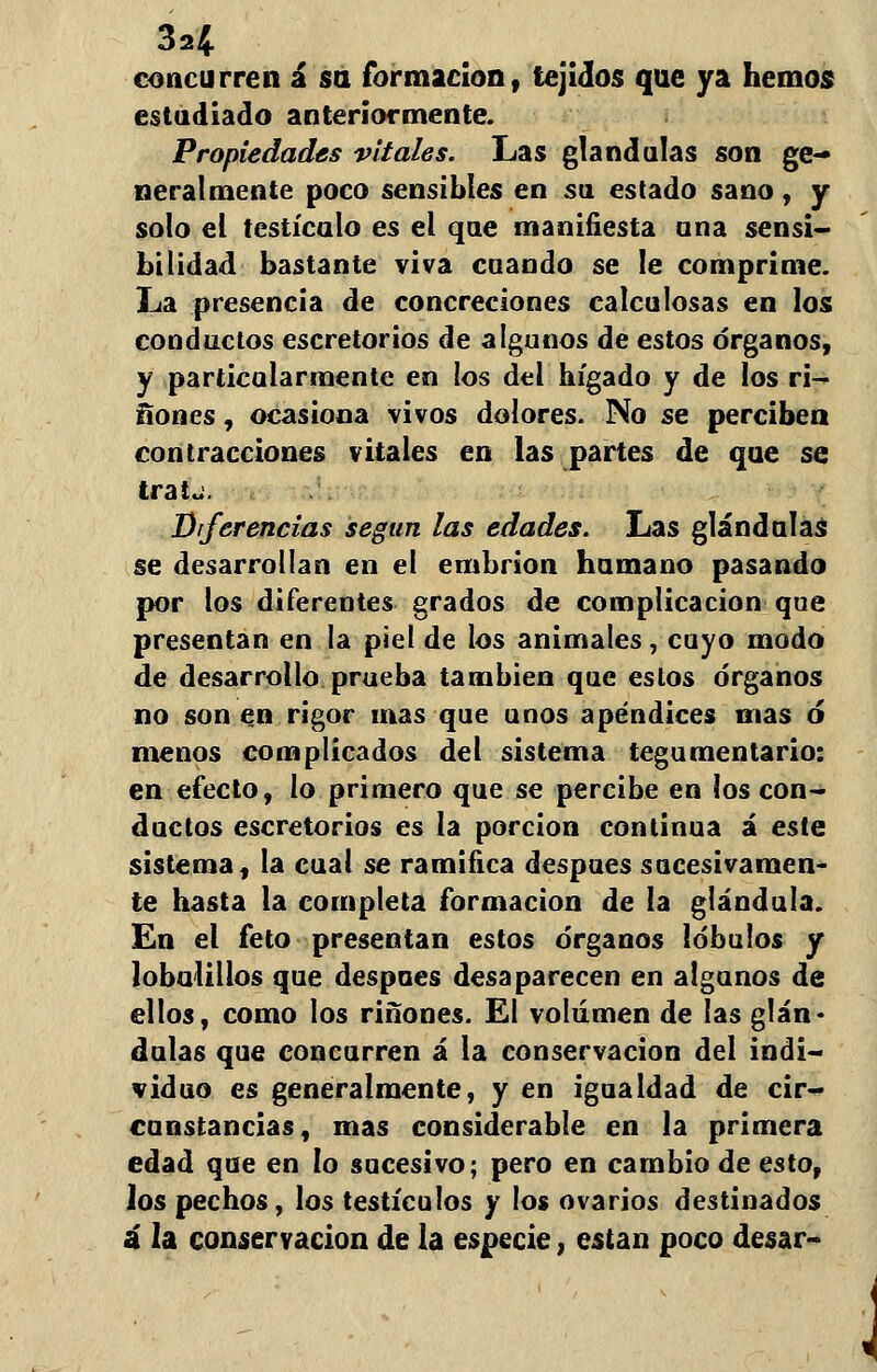 concurren á su formación, tejidos que ya hemos estudiado anteriormente. Propiedades vítales. Las glándulas son ge- neralmente poco sensibles en su estado sano, y solo el testículo es el que manifiesta una sensi- bilidad bastante viva cuando se le comprime. La presencia de concreciones calculosas en los conductos escretorios de algunos de estos órganos, y particularmente en los del hígado y de los rí- ñones , ocasiona vivos dolores. No se perciben contracciones vitales en las partes de que se tratj. Diferencias según las edades. Las glándulas se desarrollan en el embrión humano pasando por los diferentes grados de complicación que presentan en la piel de los animales, cayo modo de desarrollo prueba también que estos órganos no son en rigor mas que unos apéndices mas ó menos complicados del sistema tegumentario: en efecto, lo primero que se percibe en los con- ductos escretorios es la porción continua á este sistema, la cual se ramifica después sucesivamen- te hasta la completa formación de la glándula. En el feto presentan estos órganos lóbulos y lobuüllos que después desaparecen en algunos de ellos, como los ríñones. El volumen de las glán- dulas que concurren á la conservación del indi- viduo es generalmente, y en igualdad de cir- cunstancias, mas considerable en la primera edad que en lo sucesivo; pero en cambio de esto, los pechos, los testículos y los ovarios destinados á la conservación de la especie, están poco desar-
