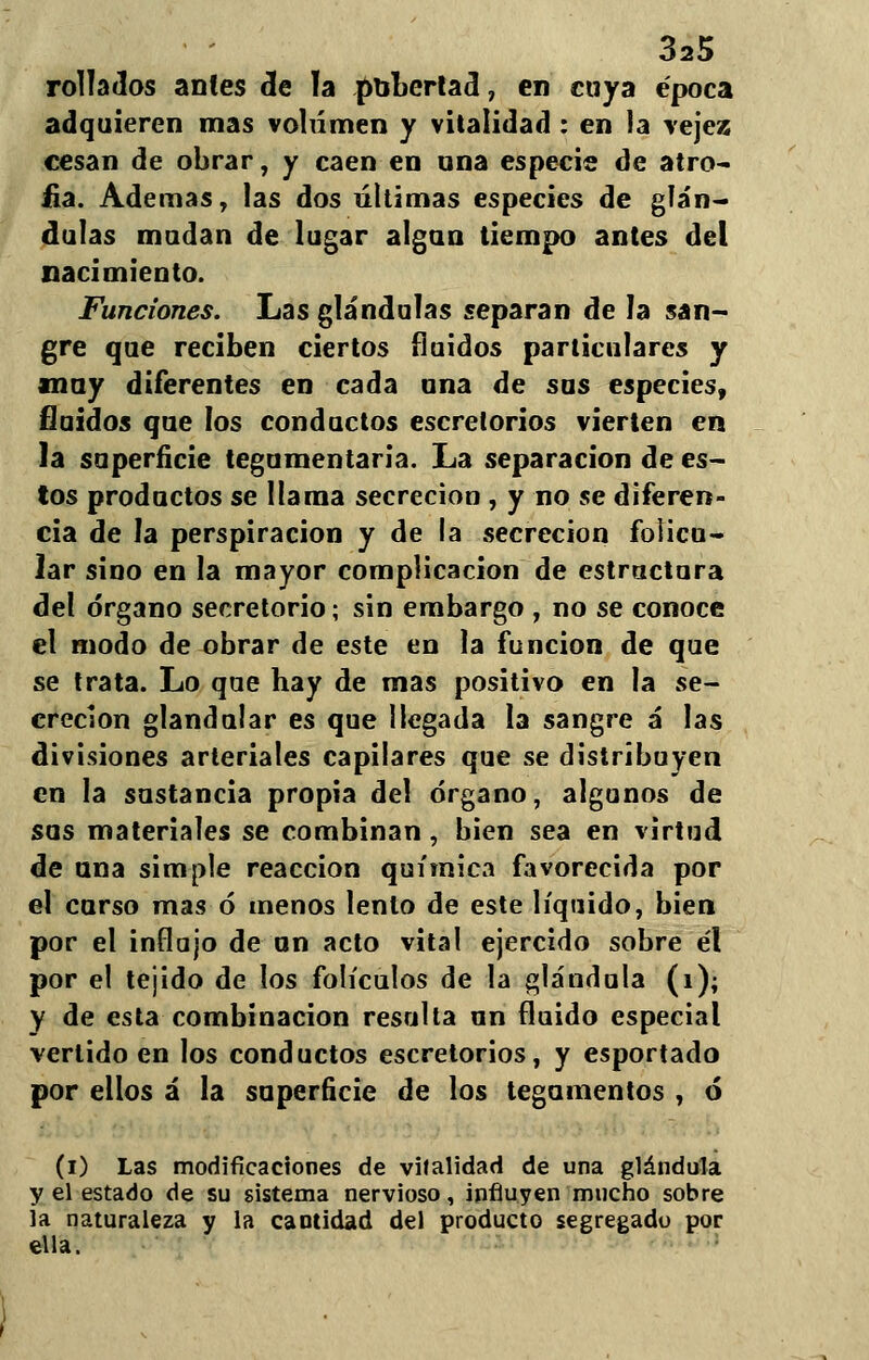 rollados antes de ía pubertad, en cuya época adquieren mas volumen y vitalidad: en ia vejez cesan de obrar, y caen en una especie de atro- fia. Ademas, las dos últimas especies de glán- dulas mudan de lugar algún tiempo antes del nacimiento. Funciones. Las glándulas separan de la san- gre que reciben ciertos fluidos particulares y muy diferentes en cada una de sus especies, fluidos que los conductos escrelorios vierten en la superficie tegumentaria. La separación de es- tos productos se llama secreción , y no se diferen- cia de la perspiracion y de la secreción folicu- lar sino en la mayor complicación de estructura del órgano secretorio; sin embargo , no se conoce el modo de obrar de este en la función de que se trata. Lo que hay de mas positivo en la se- creción glandular es que llegada la sangre á las divisiones arteriales capilares que se distribuyen en la sustancia propia del órgano, algunos de sus materiales se combinan, bien sea en virtud de una simple reacción química favorecida por el curso mas ó menos lento de este líquido, bien por el influjo de un acto vital ejercido sobre él por el tejido de los folículos de la glándula (i); y de esta combinación resulla un fluido especial vertido en los conductos escretorios, y esportado por ellos á la superficie de los tegumentos , ó (i) Las modificaciones de vitalidad de una glándula y el estado de su sistema nervioso, influyen mucho sobre ía naturaleza y la cantidad del producto segregado por ella.