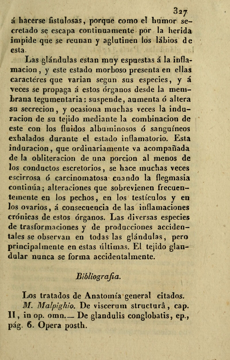827 á hacerse fistulosas, porqué como el humor se- cretado se escapa continuamente por la herida impide que se reúnan y aglutinen ios labios de esta. Las glándulas están muy espuestas á la infla- mación, y este estado morboso presenta en ellas caracteres que varían según sus especies, y á veces se propaga á estos órganos desde la mem- brana tegumentaria; suspende, aumenta ó altera su secreción, y ocasiona muchas veces la indu- ración de su tejido mediante la combinación de este con los fluidos albuminosos ó sanguíneos exhalados durante el estado inflamatorio. Esta induración, que ordinariamente va acompañada de la obliteración de una porción al menos de los conductos escretorios, se hace muchas veces escirrosa ó carcinomatosa cuando la flegmasía continúa; alteraciones que sobrevienen frecuen- temente en los pechos, en los testículos y en los ovarios, á consecuencia de las inflamaciones crónicas de estos órganos. Las diversas especies de trasformaciones y de producciones acciden- tales se observan en todas las glándulas, pero principalmente en estas últimas. El tejido glan- dular nunca se forma accidentalmente. Bibliografia. Los tratados de Anatomía general citados. M. Malpighio. De viscerum structurá, cap. II, in op. omn— De glandulis conglobatis, ep., pág. 6. Opera posth.