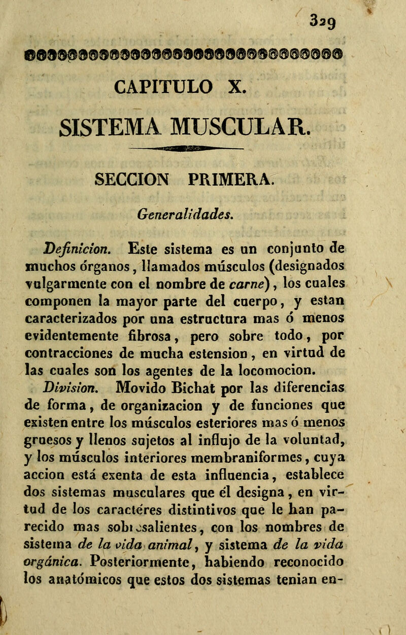 ©O®®®®®®®®®®®®®®®®®®®©®®®®®®®® CAPITULO X. SISTEMA MUSCULAR. SECCIÓN PRIMERA. Generalidades. Definición. Este sistema es un conjunto de muchos órganos, llamados músculos (designados vulgarmente con el nombre de carne), los cuales componen ¡a mayor parte del cuerpo, y están caracterizados por una estructura mas ó menos evidentemente fibrosa, pero sobre todo, por contracciones de mucha estension, en virtud de las cuales son los agentes de la locomoción. División. Movido Bichat por las diferencias de forma, de organización y de funciones que existen entre los músculos esteriores mas ó menos gruesos y llenos sujetos al influjo de la voluntad, y los músculos interiores membraniformes, cuya acción está exenta de esta influencia, establece dos sistemas musculares que él designa, en vir- tud de los caracteres distintivos que le han pa- recido mas sobi ¿salientes, con los nombres de sistema de la vida animal, y sistema de la vida orgánica. Posteriormente, habiendo reconocido los anatómicos que estos dos sistemas tenian en-