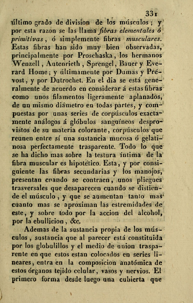 último grado de división de los máscalos ; y por esta razón se las llama fibras elementales ó primitivas, ó simplemente fibras musculares. Estas fibras han sido may bien observadas, principalmente por Proschaska, los hermanos Wenzell, Autenrieth , Sprengel, Bauery Eve- rard Home; y diurnamente por Dumás y Pré- vost, y por Dutrochet. En el dia se está gene- ralmente de acuerdo en considerará estas fibras como anos filamentos ligeramente aplanados, de un mismo diámetro en todas partes, y com- puestas por unas series de corpúsculos exacta- mente análogos á glóbulos sanguíneos despro- vistos de su materia colorante, corpúsculos que reúnen entre sí una sustancia mucosa ó gelati- nosa perfectamente trasparente. Todo lo que se ha dicho mas sobre la testura íntima de la fibra muscular es hipotético. Esta, y por consi- guiente las fibras secundarias y los manojos, presentan cnando se contraen, unos pliegues trasversales que desaparecen cuando se distien- de el músculo , y que se aumentan tanto mas* cuanto mas se aproximan las estremídades de este, y sobre todo por la acción del alcohol, por la ebullición , &c, Ademas de la sustancia propia de los mús- culos , sustancia que al parecer está constituida por los globulillos y el medio de unión traspa- rente en que estos están colocados en series li- neares, entra en la composición anatómica de estos órganos tejido celular, vasos y nervios. El primero forma desde luego una cubierta que