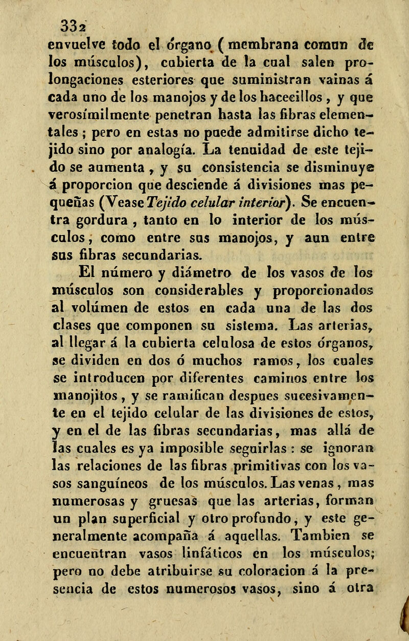envuelve lodo el órgano ( membrana coman de los máscalos), cubierta de la caal salen pro- longaciones esteriores que suministran vainas á cada ano de los manojos y de los hacecillos , y que verosímilmente penetran basta las fibras elemen- tales ; pero en estas no paede admitirse dicho te- jido sino por analogía. La tenuidad de este teji- do se aumenta , y su consistencia se disminuye ú proporción que desciende á divisiones mas pe- queñas (Véase Tejido celular interior). Se encuen- tra gordura , tanto en lo interior de los mús- culos, como entre sus manojos, y aun entre sus fibras secundarias. El número y diámetro de los vasos de los músculos son considerables y proporcionados al volumen de estos en cada una de las dos clases que componen su sistema. Las arterias, al llegar á la cubierta celulosa de estos órganos, se dividen en dos ó muchos ramos, los cuales se introducen por diferentes caminos entre los manojitos , y se ramifican después sucesivamen- te en el tejido celular de las divisiones de estos, y en el de las fibras secundarias, mas allá de las cuales es ya imposible seguirlas : se ignoran las relaciones de las fibras primitivas con los va- sos sanguíneos de los músculos. Las venas, mas numerosas y gruesas que las arterias, forman un plan superficial y otro profundo, y este ge- neralmente acompaña á aquellas. También se encuentran vasos linfáticos en los músculos; pero no debe atribuirse su coloración á la pre- sencia de estos numerosos vasos, sino á otra